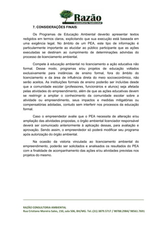 _________________________________________________________________________________
RAZÃO CONSULTORIA AMBIENTAL
Rua Cristiano Moreira Sales, 150, sala 506, BH/MG. Tel.:(31) 3879.5717 / 98788.2984/ 98561.7691
7. CONSIDERAÇÕES FINAIS:
Os Programas de Educação Ambiental deverão apresentar textos
redigidos em termos claros, explicitando que sua execução está baseada em
uma exigência legal. No âmbito de um PEA, este tipo de informação é
particularmente importante ao elucidar ao público participante que as ações
executadas se destinam ao cumprimento de determinações advindas do
processo de licenciamento ambiental.
Compete à educação ambiental no licenciamento a ação educativa não
formal. Desse modo, programas e/ou projetos de educação voltados
exclusivamente para instâncias de ensino formal, fora do âmbito do
licenciamento e da área de influência direta do meio socioeconômico, não
serão aceitos. As instituições formais de ensino poderão ser incluídas desde
que a comunidade escolar (professores, funcionários e alunos) seja afetada
pelas atividades do empreendimento, além de que as ações educativas devem
se restringir a ampliar o conhecimento da comunidade escolar sobre a
atividade ou empreendimento, seus impactos e medidas mitigatórias ou
compensatórias adotadas, contudo sem interferir nos processos da educação
formal.
Caso o empreendedor avalie que o PEA necessita de alteração e/ou
ampliação das atividades propostas, o órgão ambiental licenciador responsável
deverá ser comunicado anteriormente à aplicação dessas, para avaliação e
aprovação. Sendo assim, o empreendedor só poderá modificar seu programa
após autorização do órgão ambiental.
Na ocasião da vistoria vinculada ao licenciamento ambiental do
empreendimento, poderão ser solicitados e analisados os resultados do PEA
com a finalidade de acompanhamento das ações e/ou atividades previstas nos
projetos do mesmo.
 