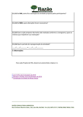 _________________________________________________________________________________
RAZÃO CONSULTORIA AMBIENTAL
Rua Cristiano Moreira Sales, 150, sala 506, BH/MG. Tel.:(31) 3879.5717 / 98788.2984/ 98561.7691
2.1.3.3 Se SIM, como foi a aceitação da atividade proposta pelos participantes?
2.1.3.4 Se NÂO, quais alterações foram necessárias?
2.1.3.5 Caso a ação proposta não tenha sido realizada conforme o cronograma, quais os
motivos que impediram sua realização?
2.1.3.6 Qual o período de reprogramação da atividade?
____/____/________ a ____/____/________
3. Observações:
Para cada Projeto do PEA, deverá ser preenchido o tópico 2.1.
[1]
Lei 21.972, de 21 de janeiro de 2016
[2]
Decreto nº 46.953, de 23 de fevereiro de 2016
[3]
Constituição do Estado de Minas Gerais
 