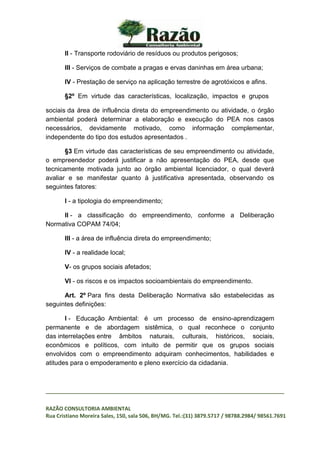 _________________________________________________________________________________
RAZÃO CONSULTORIA AMBIENTAL
Rua Cristiano Moreira Sales, 150, sala 506, BH/MG. Tel.:(31) 3879.5717 / 98788.2984/ 98561.7691
II - Transporte rodoviário de resíduos ou produtos perigosos;
III - Serviços de combate a pragas e ervas daninhas em área urbana;
IV - Prestação de serviço na aplicação terrestre de agrotóxicos e afins.
§2º Em virtude das características, localização, impactos e grupos
sociais da área de influência direta do empreendimento ou atividade, o órgão
ambiental poderá determinar a elaboração e execução do PEA nos casos
necessários, devidamente motivado, como informação complementar,
independente do tipo dos estudos apresentados .
§3 Em virtude das características de seu empreendimento ou atividade,
o empreendedor poderá justificar a não apresentação do PEA, desde que
tecnicamente motivada junto ao órgão ambiental licenciador, o qual deverá
avaliar e se manifestar quanto à justificativa apresentada, observando os
seguintes fatores:
I - a tipologia do empreendimento;
II - a classificação do empreendimento, conforme a Deliberação
Normativa COPAM 74/04;
III - a área de influência direta do empreendimento;
IV - a realidade local;
V- os grupos sociais afetados;
VI - os riscos e os impactos socioambientais do empreendimento.
Art. 2º Para fins desta Deliberação Normativa são estabelecidas as
seguintes definições:
I - Educação Ambiental: é um processo de ensino-aprendizagem
permanente e de abordagem sistêmica, o qual reconhece o conjunto
das interrelações entre âmbitos naturais, culturais, históricos, sociais,
econômicos e políticos, com intuito de permitir que os grupos sociais
envolvidos com o empreendimento adquiram conhecimentos, habilidades e
atitudes para o empoderamento e pleno exercício da cidadania.
 