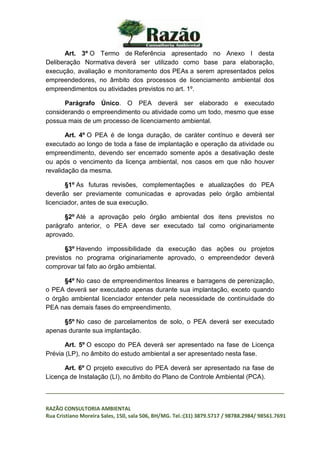 _________________________________________________________________________________
RAZÃO CONSULTORIA AMBIENTAL
Rua Cristiano Moreira Sales, 150, sala 506, BH/MG. Tel.:(31) 3879.5717 / 98788.2984/ 98561.7691
Art. 3º O Termo de Referência apresentado no Anexo I desta
Deliberação Normativa deverá ser utilizado como base para elaboração,
execução, avaliação e monitoramento dos PEAs a serem apresentados pelos
empreendedores, no âmbito dos processos de licenciamento ambiental dos
empreendimentos ou atividades previstos no art. 1º.
Parágrafo Único. O PEA deverá ser elaborado e executado
considerando o empreendimento ou atividade como um todo, mesmo que esse
possua mais de um processo de licenciamento ambiental.
Art. 4º O PEA é de longa duração, de caráter contínuo e deverá ser
executado ao longo de toda a fase de implantação e operação da atividade ou
empreendimento, devendo ser encerrado somente após a desativação deste
ou após o vencimento da licença ambiental, nos casos em que não houver
revalidação da mesma.
§1º As futuras revisões, complementações e atualizações do PEA
deverão ser previamente comunicadas e aprovadas pelo órgão ambiental
licenciador, antes de sua execução.
§2º Até a aprovação pelo órgão ambiental dos itens previstos no
parágrafo anterior, o PEA deve ser executado tal como originariamente
aprovado.
§3º Havendo impossibilidade da execução das ações ou projetos
previstos no programa originariamente aprovado, o empreendedor deverá
comprovar tal fato ao órgão ambiental.
§4º No caso de empreendimentos lineares e barragens de perenização,
o PEA deverá ser executado apenas durante sua implantação, exceto quando
o órgão ambiental licenciador entender pela necessidade de continuidade do
PEA nas demais fases do empreendimento.
§5º No caso de parcelamentos de solo, o PEA deverá ser executado
apenas durante sua implantação.
Art. 5º O escopo do PEA deverá ser apresentado na fase de Licença
Prévia (LP), no âmbito do estudo ambiental a ser apresentado nesta fase.
Art. 6º O projeto executivo do PEA deverá ser apresentado na fase de
Licença de Instalação (LI), no âmbito do Plano de Controle Ambiental (PCA).
 