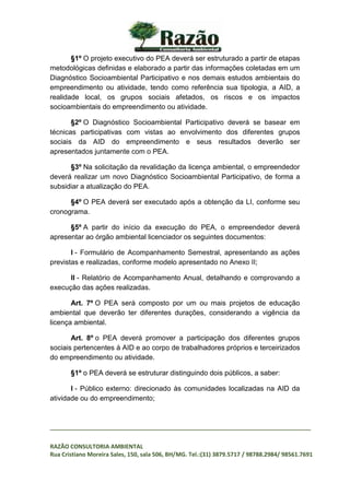 _________________________________________________________________________________
RAZÃO CONSULTORIA AMBIENTAL
Rua Cristiano Moreira Sales, 150, sala 506, BH/MG. Tel.:(31) 3879.5717 / 98788.2984/ 98561.7691
§1º O projeto executivo do PEA deverá ser estruturado a partir de etapas
metodológicas definidas e elaborado a partir das informações coletadas em um
Diagnóstico Socioambiental Participativo e nos demais estudos ambientais do
empreendimento ou atividade, tendo como referência sua tipologia, a AID, a
realidade local, os grupos sociais afetados, os riscos e os impactos
socioambientais do empreendimento ou atividade.
§2º O Diagnóstico Socioambiental Participativo deverá se basear em
técnicas participativas com vistas ao envolvimento dos diferentes grupos
sociais da AID do empreendimento e seus resultados deverão ser
apresentados juntamente com o PEA.
§3º Na solicitação da revalidação da licença ambiental, o empreendedor
deverá realizar um novo Diagnóstico Socioambiental Participativo, de forma a
subsidiar a atualização do PEA.
§4º O PEA deverá ser executado após a obtenção da LI, conforme seu
cronograma.
§5º A partir do início da execução do PEA, o empreendedor deverá
apresentar ao órgão ambiental licenciador os seguintes documentos:
I - Formulário de Acompanhamento Semestral, apresentando as ações
previstas e realizadas, conforme modelo apresentado no Anexo II;
II - Relatório de Acompanhamento Anual, detalhando e comprovando a
execução das ações realizadas.
Art. 7º O PEA será composto por um ou mais projetos de educação
ambiental que deverão ter diferentes durações, considerando a vigência da
licença ambiental.
Art. 8º o PEA deverá promover a participação dos diferentes grupos
sociais pertencentes à AID e ao corpo de trabalhadores próprios e terceirizados
do empreendimento ou atividade.
§1º o PEA deverá se estruturar distinguindo dois públicos, a saber:
I - Público externo: direcionado às comunidades localizadas na AID da
atividade ou do empreendimento;
 