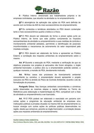 _________________________________________________________________________________
RAZÃO CONSULTORIA AMBIENTAL
Rua Cristiano Moreira Sales, 150, sala 506, BH/MG. Tel.:(31) 3879.5717 / 98788.2984/ 98561.7691
II - Público Interno: direcionado aos trabalhadores próprios e de
empresas contratadas, que atuarão na atividade ou no empreendimento.
§2º A abrangência de aplicação das ações do PEA será definida de
acordo com os limites da AID do meio socioeconômico do empreendimento.
§3º Os conteúdos e temáticas abordados no PEA devem contemplar
tanto o meio socioeconômico quanto o biótico e o físico.
§4º O PEA deverá ser elaborado de forma a prever ações junto ao
Público Interno, de forma que este público compreenda os impactos
socioambientais da atividade ou empreendimento e suas medidas de controle e
monitoramento ambiental adotados, permitindo a identificação de possíveis
inconformidades e mecanismos de acionamento do setor responsável pela
imediata correção.
§5º O PEA deverá ser elaborado de forma a apresentar ao Público
Externo a correlação dos impactos ambientais do empreendimento sobre o
mesmo.
Art. 9º Durante a execução do PEA, mediante a verificação de que os
objetivos propostos nos projetos já aprovados não foram atingidos, o órgão
ambiental licenciador, o público alvo ou o empreendedor poderão solicitar, a
qualquer momento, a revisão do PEA, devidamente motivado.
Art. 10 Nos casos dos processos de licenciamento ambiental
concomitante ou corretivo, o empreendedor deverá apresentar o projeto
executivo do PEA no âmbito do Plano de Controle Ambiental, durante o ato de
formalização do processo.
Parágrafo Único. Nas licenças ambientais concomitantes e corretivas
serão observadas as mesmas etapas e regras definidas no Termo de
Referência para elaboração e implementação do PEA, compatível com a fase
da atividade ou empreendimento a ser licenciado.
Art. 11 O PEA poderá ser elaborado e executado em parceria com
outras ações e programas de educação ambiental de empresas e/ou
instituições públicas e privadas situadas na mesma AID do empreendimento ou
buscar sinergia com outras ações de políticas públicas desenvolvidas na
região, desde que comprove, perante ao órgão licenciador, a correlação dessas
ações aos impactos ambientais do empreendimento.
 