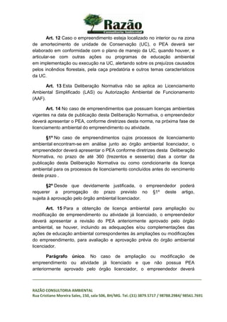 _________________________________________________________________________________
RAZÃO CONSULTORIA AMBIENTAL
Rua Cristiano Moreira Sales, 150, sala 506, BH/MG. Tel.:(31) 3879.5717 / 98788.2984/ 98561.7691
Art. 12 Caso o empreendimento esteja localizado no interior ou na zona
de amortecimento de unidade de Conservação (UC), o PEA deverá ser
elaborado em conformidade com o plano de manejo da UC, quando houver, e
articular-se com outras ações ou programas de educação ambiental
em implementação ou execução na UC, alertando sobre os prejuízos causados
pelos incêndios florestais, pela caça predatória e outros temas característicos
da UC.
Art. 13 Esta Deliberação Normativa não se aplica ao Licenciamento
Ambiental Simplificado (LAS) ou Autorização Ambiental de Funcionamento
(AAF).
Art. 14 No caso de empreendimentos que possuam licenças ambientais
vigentes na data de publicação desta Deliberação Normativa, o empreendedor
deverá apresentar o PEA, conforme diretrizes desta norma, na próxima fase de
licenciamento ambiental do empreendimento ou atividade.
§1º No caso de empreendimentos cujos processos de licenciamento
ambiental encontram-se em análise junto ao órgão ambiental licenciador, o
empreendedor deverá apresentar o PEA conforme diretrizes desta Deliberação
Normativa, no prazo de até 360 (trezentos e sessenta) dias a contar da
publicação desta Deliberação Normativa ou como condicionante da licença
ambiental para os processos de licenciamento concluídos antes do vencimento
deste prazo .
§2º Desde que devidamente justificada, o empreendedor poderá
requerer a prorrogação do prazo previsto no §1º deste artigo,
sujeita à aprovação pelo órgão ambiental licenciador.
Art. 15 Para a obtenção de licença ambiental para ampliação ou
modificação de empreendimento ou atividade já licenciado, o empreendedor
deverá apresentar a revisão do PEA anteriormente aprovado pelo órgão
ambiental, se houver, incluindo as adequações e/ou complementações das
ações de educação ambiental correspondentes às ampliações ou modificações
do empreendimento, para avaliação e aprovação prévia do órgão ambiental
licenciador.
Parágrafo único. No caso de ampliação ou modificação de
empreendimento ou atividade já licenciado e que não possua PEA
anteriormente aprovado pelo órgão licenciador, o empreendedor deverá
 