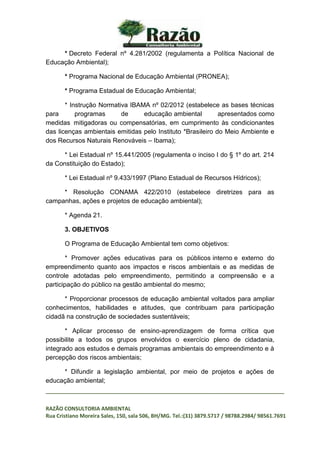 _________________________________________________________________________________
RAZÃO CONSULTORIA AMBIENTAL
Rua Cristiano Moreira Sales, 150, sala 506, BH/MG. Tel.:(31) 3879.5717 / 98788.2984/ 98561.7691
* Decreto Federal nº 4.281/2002 (regulamenta a Política Nacional de
Educação Ambiental);
* Programa Nacional de Educação Ambiental (PRONEA);
* Programa Estadual de Educação Ambiental;
* Instrução Normativa IBAMA nº 02/2012 (estabelece as bases técnicas
para programas de educação ambiental apresentados como
medidas mitigadoras ou compensatórias, em cumprimento às condicionantes
das licenças ambientais emitidas pelo Instituto *Brasileiro do Meio Ambiente e
dos Recursos Naturais Renováveis – Ibama);
* Lei Estadual nº 15.441/2005 (regulamenta o inciso I do § 1º do art. 214
da Constituição do Estado);
* Lei Estadual nº 9.433/1997 (Plano Estadual de Recursos Hídricos);
* Resolução CONAMA 422/2010 (estabelece diretrizes para as
campanhas, ações e projetos de educação ambiental);
* Agenda 21.
3. OBJETIVOS
O Programa de Educação Ambiental tem como objetivos:
* Promover ações educativas para os públicos interno e externo do
empreendimento quanto aos impactos e riscos ambientais e as medidas de
controle adotadas pelo empreendimento, permitindo a compreensão e a
participação do público na gestão ambiental do mesmo;
* Proporcionar processos de educação ambiental voltados para ampliar
conhecimentos, habilidades e atitudes, que contribuam para participação
cidadã na construção de sociedades sustentáveis;
* Aplicar processo de ensino-aprendizagem de forma crítica que
possibilite a todos os grupos envolvidos o exercício pleno de cidadania,
integrado aos estudos e demais programas ambientais do empreendimento e à
percepção dos riscos ambientais;
* Difundir a legislação ambiental, por meio de projetos e ações de
educação ambiental;
 
