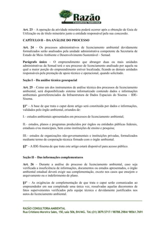 Art. 23 – A operação da atividade minerária poderá ocorrer após a obtenção de Guia de
Utilização ou de título minerário junto a entidade responsável pela sua concessão.
CAPÍTULO II – DAANÁLISE DO PROCESSO
Art. 24 – Os processos administrativos de licenciamento ambiental devidamente
formalizados serão analisados pela unidade administrativa competente da Secretaria de
Estado de Meio Ambiente e Desenvolvimento Sustentável – Semad.
Parágrafo único – O empreendimento que abranger duas ou mais unidades
administrativas da Semad terá o seu processo de licenciamento analisado por aquela na
qual a maior porção do empreendimento estiver localizada; ficando as demais unidades
responsáveis pela prestação de apoio técnico e operacional, quando solicitado.
Seção I – Da análise técnica geoespacial
Art. 25 – Como um dos instrumentos de análise técnica dos processos de licenciamento
ambiental, será disponibilizado sistema informatizado contendo dados e informações
ambientais georreferenciados da Infraestrutura de Dados Espaciais do Sisema – IDE-
Sisema.
§1º – A base de que trata o caput deste artigo será constituída por dados e informações,
validados pelo órgão ambiental, oriundos de:
I.– estudos ambientais apresentados em processos de licenciamento ambiental;
II.– estudos, planos e programas produzidos por órgãos ou entidades públicas federais,
estaduais e/ou municipais, bem como instituições de ensino e pesquisa;
III.– estudos de organizações não-governamentais e instituições privadas, formalizados
mediante termo de cooperação técnica firmado com o órgão ambiental.
§2º – A IDE-Sisema de que trata este artigo estará disponível para acesso público.
Seção II – Das informações complementares
Art. 26 – Durante a análise do processo de licenciamento ambiental, caso seja
verificada a insuficiência de informações, documentos ou estudos apresentados, o órgão
ambiental estadual deverá exigir sua complementação, exceto nos casos que ensejem o
arquivamento ou o indeferimento de plano.
§1º – As exigências de complementação de que trata o caput serão comunicadas ao
empreendedor em sua completude uma única vez, ressalvadas aquelas decorrentes de
fatos supervenientes verificados pela equipe técnica e devidamente justificados nos
autos do licenciamento ambiental.
RAZÃO CONSULTORIAAMBIENTAL
Rua Cristiano Moreira Sales, 150,sala 506,BH/MG. Tel.:(31) 3879.5717 / 98788.2984/ 98561.7691
 