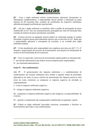 §2º – Caso o órgão ambiental solicite esclarecimentos adicionais, documentos ou
informações complementares, o empreendedor deverá atender à solicitação no prazo
máximo de 60 (sessenta) dias, contados do recebimento da respectiva notificação,
admitida prorrogação justificada por igual período.
§3º – Até que o órgão ambiental se manifeste sobre o pedido de prorrogação de prazo
estabelecido no §2º, fica este automaticamente prorrogado por mais 60 (sessenta) dias,
contados do término do prazo inicialmente concedido.
§4º – O prazo previsto no parágrafo anterior poderá ser sobrestado quando os estudos
solicitados exigirem prazos para elaboração maiores que os previstos no §2º, desde que
o empreendedor apresente o cronograma de execução, a ser avaliado pelo órgão
ambiental estadual.
§5º – O não atendimento pelo empreendedor das exigências previstas nos §§1º, 2º e 4º
ensejará o arquivamento do processo de licenciamento; sem prejuízo da interposição de
recurso ou da formalização de novo processo.
§6º – Uma vez arquivado, o processo de licenciamento apenas poderá ser desarquivado:
I.– por decisão administrativa que deferir recurso interposto pelo empreendedor;
II.– por autotutela administrativa.
Seção IV – Das condicionantes
Art. 27 – O gerenciamento dos impactos ambientais e o estabelecimento de
condicionantes nas licenças ambientais deve atender à seguinte ordem de prioridade,
aplicando-se em todos os casos a diretriz de maximização dos impactos positivos, bem
como de evitar, minimizar ou compensar os impactos negativos da atividade ou
empreendimento:
I.– evitar os impactos ambientais negativos;
II.– mitigar os impactos ambientais negativos;
III.– compensar os impactos ambientais negativos não mitigáveis, na impossibilidade de
evitá-los;
IV.– garantir o cumprimento das compensações estabelecidas na legislação vigente.
§1º –Caberá ao órgão ambiental licenciador monitorar, acompanhar e fiscalizar os
licenciamentos aprovados e suas condicionantes.
RAZÃO CONSULTORIAAMBIENTAL
Rua Cristiano Moreira Sales, 150,sala 506,BH/MG. Tel.:(31) 3879.5717 / 98788.2984/ 98561.7691
 