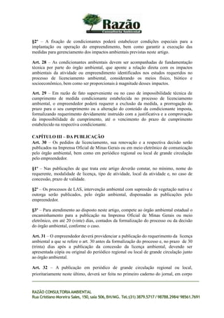 §2º – A fixação de condicionantes poderá estabelecer condições especiais para a
implantação ou operação do empreendimento, bem como garantir a execução das
medidas para gerenciamento dos impactos ambientais previstas neste artigo.
Art. 28 – As condicionantes ambientais devem ser acompanhadas de fundamentação
técnica por parte do órgão ambiental, que aponte a relação direta com os impactos
ambientais da atividade ou empreendimento identificados nos estudos requeridos no
processo de licenciamento ambiental, considerando os meios físico, biótico e
socioeconômico, bem como ser proporcionais à magnitude desses impactos.
Art. 29 – Em razão de fato superveniente ou no caso de impossibilidade técnica de
cumprimento de medida condicionante estabelecida no processo de licenciamento
ambiental, o empreendedor poderá requerer a exclusão da medida, a prorrogação do
prazo para o seu cumprimento ou a alteração do conteúdo da condicionante imposta,
formalizando requerimento devidamente instruído com a justificativa e a comprovação
da impossibilidade de cumprimento, até o vencimento do prazo de cumprimento
estabelecido na respectiva condicionante.
CAPÍTULO III – DA PUBLICAÇÃO
Art. 30 – Os pedidos de licenciamento, sua renovação e a respectiva decisão serão
publicados na Imprensa Oficial de Minas Gerais ou em meio eletrônico de comunicação
pelo órgão ambiental, bem como em periódico regional ou local de grande circulação
pelo empreendedor.
§1º – Nas publicações de que trata este artigo deverão constar, no mínimo, nome do
requerente, modalidade de licença, tipo de atividade, local da atividade e, no caso de
concessão, prazo de validade.
§2º – Os processos de LAS, intervenção ambiental com supressão de vegetação nativa e
outorga serão publicados, pelo órgão ambiental, dispensadas as publicações pelo
empreendedor.
§3º – Para atendimento ao disposto neste artigo, compete ao órgão ambiental estadual o
encaminhamento para a publicação na Imprensa Oficial de Minas Gerais ou meio
eletrônico, em até 20 (vinte) dias, contados da formalização do processo ou da decisão
do órgão ambiental, conforme o caso.
Art. 31 – O empreendedor deverá providenciar a publicação do requerimento da licença
ambiental a que se refere o art. 30 antes da formalização do processo e, no prazo de 30
(trinta) dias após a publicação da concessão da licença ambiental, devendo ser
apresentada cópia ou original do periódico regional ou local de grande circulação junto
ao órgão ambiental.
Art. 32 – A publicação em periódico de grande circulação regional ou local,
prioritariamente neste último, deverá ser feita no primeiro caderno do jornal, em corpo
RAZÃO CONSULTORIAAMBIENTAL
Rua Cristiano Moreira Sales, 150,sala 506,BH/MG. Tel.:(31) 3879.5717 / 98788.2984/ 98561.7691
 