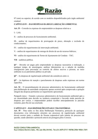07 (sete) ou superior, de acordo com os modelos disponibilizados pelo órgão ambiental
estadual.
CAPÍTULO IV – DAS DESPESAS DA REGULARIZAÇÃO AMBIENTAL
Art. 33 – Correrão às expensas do empreendedor as despesas relativas a
I.– LAS;
II.– análise de processos de licenciamento ambiental;
III.– análise de requerimentos de prorrogação de prazo, alteração e exclusão de
condicionantes;
IV.– análise de requerimentos de intervenção ambiental;
V.– análise de requerimentos de outorga de direito de uso de recursos hídricos;
VI – análise de requerimento de Termo de Ajustamento de Conduta – TAC;
VII – audiência pública.
§1º – Deverão ser pagas pelo empreendedor as despesas necessárias à realização, a
qualquer tempo, de amostragens, análises laboratoriais ou a adoção de medidas
emergenciais para prevenção ou controle de efeitos nocivos a pessoas, ao meio
ambiente ou ao patrimônio público ou privado.
§2º – As despesas de regularização ambiental são cumuláveis entre si.
§3º – As hipóteses de isenção e parcelamento de despesas serão expressas em norma
específica.
Art. 34 – O encaminhamento do processo administrativo de licenciamento ambiental
para deliberação da autoridade competente apenas ocorrerá após comprovada a quitação
integral das despesas pertinentes ao requerimento apresentado.
Parágrafo único – Estando o processo administrativo de licenciamento ambiental apto a
ser encaminhado para decisão na instância competente e havendo ainda parcelas de
despesas por vencer, o empreendedor poderá recolher antecipadamente as parcelas
restantes, para fins de sua conclusão.
CAPÍTULO V – DAS DISPOSIÇÕES FINAIS E TRANSITÓRIAS
Art. 35 – Para todos os fins desta Deliberação Normativa, protocolo de quaisquer
documentos e/ou informações atinentes aos processos de regularização ambiental
deverá ocorrer junto a unidade do Sisema responsável pelo tramite do processo em
questão, sendo admitido o protocolo através de postagem pelos Correios.
RAZÃO CONSULTORIAAMBIENTAL
Rua Cristiano Moreira Sales, 150,sala 506,BH/MG. Tel.:(31) 3879.5717 / 98788.2984/ 98561.7691
 