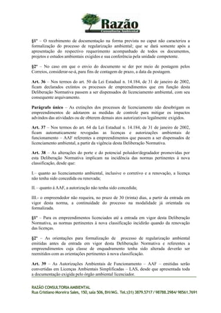 §1º – O recebimento de documentação na forma prevista no caput não caracteriza a
formalização do processo de regularização ambiental; que se dará somente após a
apresentação do respectivo requerimento acompanhado de todos os documentos,
projetos e estudos ambientais exigidos e sua conferência pela unidade competente.
§2º – No caso em que o envio do documento se der por meio de postagem pelos
Correios, considerar-se-á, para fins de contagem de prazo, a data da postagem.
Art. 36 – Nos termos do art. 50 da Lei Estadual n. 14.184, de 31 de janeiro de 2002,
ficam declarados extintos os processos de empreendimentos que em função desta
Deliberação Normativa passem a ser dispensados de licenciamento ambiental, com seu
consequente arquivamento.
Parágrafo único – As extinções dos processos de licenciamento não desobrigam os
empreendimentos de adotarem as medidas de controle para mitigar os impactos
advindos das atividades ou de obterem demais atos autorizativos legalmente exigidos.
Art. 37 – Nos termos do art. 64 da Lei Estadual n. 14.184, de 31 de janeiro de 2002,
ficam automaticamente revogadas as licenças e autorizações ambientais de
funcionamento – AAF referentes a empreendimentos que passem a ser dispensados de
licenciamento ambiental, a partir da vigência desta Deliberação Normativa.
Art. 38 – As alterações do porte e do potencial poluidor/degradador promovidas por
esta Deliberação Normativa implicam na incidência das normas pertinentes à nova
classificação, desde que:
I.– quanto ao licenciamento ambiental, inclusive o corretivo e a renovação, a licença
não tenha sido concedida ou renovada;
II.– quanto à AAF, a autorização não tenha sido concedida;
III.- o empreendedor não requeira, no prazo de 30 (trinta) dias, a partir da entrada em
vigor desta norma, a continuidade do processo na modalidade já orientada ou
formalizada.
§1º – Para os empreendimentos licenciados até a entrada em vigor desta Deliberação
Normativa, as normas pertinentes à nova classificação incidirão quando da renovação
das licenças.
§2º – As orientações para formalização de processo de regularização ambiental
emitidas antes da entrada em vigor desta Deliberação Normativa e referentes a
empreendimentos cuja classe de enquadramento tenha sido alterada deverão ser
reemitidos com as orientações pertinentes à nova classificação.
Art. 39 – As Autorizações Ambientais de Funcionamento – AAF – emitidas serão
convertidas em Licenças Ambientais Simplificadas – LAS, desde que apresentada toda
a documentação exigida pelo órgão ambiental licenciador.
RAZÃO CONSULTORIAAMBIENTAL
Rua Cristiano Moreira Sales, 150,sala 506,BH/MG. Tel.:(31) 3879.5717 / 98788.2984/ 98561.7691
 