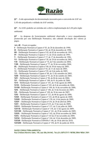 §1º – A não apresentação da documentação necessária para a conversão da AAF em
LAS não prejudicará a validade da AAF emitida;
§2º – As AAFs poderão ser emitidas até a efetiva implementação da LAS pelo órgão
ambiental.
§3º – As despesas do licenciamento ambiental observarão o novo enquadramento
promovido por esta Deliberação Normativa; não cabendo devolução dos valores já
pagos.
Art. 40 – Ficam revogadas:
I – Deliberação Normativa Copam nº 03, de 20 de dezembro de 1990;
II – Deliberação Normativa Copam nº 04, de 20 de dezembro de 1990;
III – Deliberação Normativa Copam nº 03, de 02 de novembro de 1991;
IV – Deliberação Normativa Copam nº 13, de 24 de outubro de 1995;
V – Deliberação Normativa Copam nº 17, de 17 de dezembro de 1996;
VI – Deliberação Normativa Copam nº 58, de 28 de novembro de 2002;
VII – Deliberação Normativa Copam nº 74, de 9 de setembro de 2004;
VIII – Deliberação Normativa Copam nº 77, de 30 de novembro 2004;
IX – Deliberação Normativa Copam nº 80, de 30 de março de 2005;
X.– Deliberação Normativa Copam nº 82, de 11 de maio de 2005;
XI.– Deliberação Normativa Copam nº 85, de 8 de junho de 2005;
XII.– Deliberação Normativa Copam nº 88, de 13 de setembro de 2005;
XIII – Deliberação Normativa Copam nº 91, de 26 de outubro de 2005;
XIV – Deliberação Normativa Copam nº 98, de 04 de maio de 2006;
XV – Deliberação Normativa Copam nº 100, de 01 de junho de 2006;
XVI – Deliberação Normativa Copam nº 101, de 14 de agosto de 2006;
XVII – Deliberação Normativa Copam nº 103, de 8 de novembro de 2006;
XVIII– Deliberação Normativa Copam nº 104, de 16 de novembro de 2006;
XIX – Deliberação Normativa Copam nº 106, de 14 de fevereiro de 2007;
XX – Deliberação Normativa Copam nº 109, de 30 de maio de 2007;
XXI – Deliberação Normativa Copam nº 121, de 08 de agosto de 2008;
XXII – Deliberação Normativa Copam nº 122, de 08 de agosto de 2008;
XXIII – Deliberação Normativa Copam nº 130, de 14 de janeiro de 2009;
XXIV – Deliberação Normativa Copam nº134, de 28 de abril de 2009;
XXV – Deliberação Normativa Copam nº135, de 19 de maio de 2009;
XXVI – Deliberação Normativa Copam nº 137, de 21 de julho de 2009;
XXVII – Deliberação Normativa Copam nº 138, de 12 de agosto de 2009;
XXVIII – Deliberação Normativa Copam nº 141, de 29 de outubro de 2009;
XXIX – Deliberação Normativa Copam nº 142, de 20 de novembro de 2009;
XXX – Deliberação Normativa Copam nº 143 de 25 de novembro de 2009;
XXXI – Deliberação Normativa Copam nº 144, de 18 de dezembro de 2009;
XXXII –Deliberação Normativa COPAM nº 146, de 30 de abril de 2010;
XXXIII – Deliberação Normativa Copam nº 150, de 01 de junho de 2010;
RAZÃO CONSULTORIAAMBIENTAL
Rua Cristiano Moreira Sales, 150,sala 506,BH/MG. Tel.:(31) 3879.5717 / 98788.2984/ 98561.7691
 