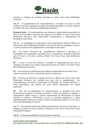 conforme as listagens de atividade constantes no Anexo Único desta Deliberação
Normativa.
Art. 5º – O enquadramento dos empreendimentos e atividades em classes se dará
conforme matriz de conjugação do potencial poluidor/degradador e do porte dispostas
na Tabela 2 do Anexo Único desta Deliberação Normativa.
Parágrafo único – Os empreendimentos que busquem a regularização concomitante de
duas ou mais atividades constantes da Listagem de Atividades no Anexo Único desta
Deliberação Normativa serão regularizados considerando-se o enquadramento da
atividade de maior classe.
Art. 6º – As modalidades de licenciamento serão estabelecidas conforme Tabela 3 do
Anexo Único desta Deliberação Normativa, por meio da qual são conjugadas a classe e
os critérios locacionais de enquadramento, ressalvadas as renovações.
§1º – Os critérios locacionais de enquadramento referem-se à relevância e à
sensibilidade dos componentes ambientais que os caracterizam, sendo-lhes atribuídos
pesos 01 (um) ou 02 (dois), conforme Tabela 4 do Anexo Único desta Deliberação
Normativa.
§2º – O peso 0 (zero) será atribuído à atividade ou empreendimento que não se
enquadrar em nenhum dos critérios locacionais previstos na Tabela 4 do Anexo Único
desta Deliberação Normativa.
§3º – Na ocorrência de interferência da atividade ou empreendimento em mais de um
critério locacional, deverá ser considerado aquele de maior peso.
§4º – Os fatores de restrição ou vedação previstos na Tabela 5 do Anexo Único desta
Deliberação Normativa não conferem peso para fins de enquadramento dos
empreendimentos, devendo ser considerados na abordagem dos estudos ambientais a
serem apresentados, sem prejuízo de outros fatores estabelecidos em normas
específicas.
§5º – Para fins de planejamento do empreendimento ou atividade, bem como
verificação de incidência de critérios locacionais e fatores de restrição ou vedação, o
empreendedor poderá acessar o sistema informatizado da Infraestrutura de Dados
Espaciais do Sisema – IDE-Sisema, na qual se encontram disponíveis os dados
georreferenciados relativos aos critérios e fatores constantes das Tabelas 4 e 5 do Anexo
Único desta Deliberação Normativa.
Art. 7º – Para aplicação da presente Deliberação Normativa, deverão ser observadas as
definições de termos técnicos e jurídicos utilizados no item 06 no Anexo Único desta
Deliberação Normativa.
Art. 8º – Constituem modalidades de licenciamento ambiental:
RAZÃO CONSULTORIAAMBIENTAL
Rua Cristiano Moreira Sales, 150,sala 506,BH/MG. Tel.:(31) 3879.5717 / 98788.2984/ 98561.7691
 