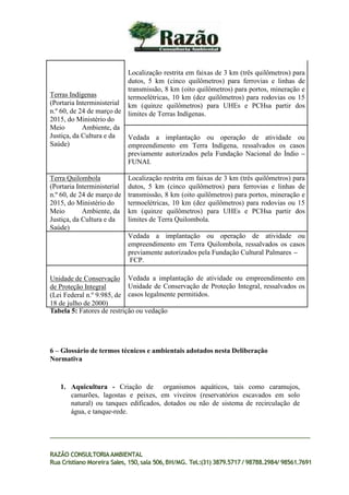 Terras Indígenas
(Portaria Interministerial
n.º 60, de 24 de março de
2015, do Ministério do
Meio Ambiente, da
Justiça, da Cultura e da
Saúde)
Localização restrita em faixas de 3 km (três quilômetros) para
dutos, 5 km (cinco quilômetros) para ferrovias e linhas de
transmissão, 8 km (oito quilômetros) para portos, mineração e
termoelétricas, 10 km (dez quilômetros) para rodovias ou 15
km (quinze quilômetros) para UHEs e PCHsa partir dos
limites de Terras Indígenas.
Vedada a implantação ou operação de atividade ou
empreendimento em Terra Indígena, ressalvados os casos
previamente autorizados pela Fundação Nacional do Índio –
FUNAI.
Terra Quilombola
(Portaria Interministerial
n.º 60, de 24 de março de
2015, do Ministério do
Meio Ambiente, da
Justiça, da Cultura e da
Saúde)
Localização restrita em faixas de 3 km (três quilômetros) para
dutos, 5 km (cinco quilômetros) para ferrovias e linhas de
transmissão, 8 km (oito quilômetros) para portos, mineração e
termoelétricas, 10 km (dez quilômetros) para rodovias ou 15
km (quinze quilômetros) para UHEs e PCHsa partir dos
limites de Terra Quilombola.
Vedada a implantação ou operação de atividade ou
empreendimento em Terra Quilombola, ressalvados os casos
previamente autorizados pela Fundação Cultural Palmares –
FCP.
Unidade de Conservação
de Proteção Integral
(Lei Federal n.º 9.985, de
18 de julho de 2000)
Vedada a implantação de atividade ou empreendimento em
Unidade de Conservação de Proteção Integral, ressalvados os
casos legalmente permitidos.
RAZÃO CONSULTORIAAMBIENTAL
Rua Cristiano Moreira Sales, 150,sala 506,BH/MG. Tel.:(31) 3879.5717 / 98788.2984/ 98561.7691
Tabela 5: Fatores de restrição ou vedação
6 – Glossário de termos técnicos e ambientais adotados nesta Deliberação
Normativa
1. Aquicultura - Criação de organismos aquáticos, tais como caramujos,
camarões, lagostas e peixes, em viveiros (reservatórios escavados em solo
natural) ou tanques edificados, dotados ou não de sistema de recirculação de
água, e tanque-rede.
 