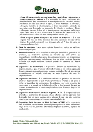 2.Área útil para estabelecimentos industriais e centrais de recebimento e
armazenamento de resíduos - É o somatório das áreas utilizadas pelo
empreendimento para a consecução de seu objetivo social, incluídas, quando
pertinentes, as áreas dos setores de apoio, as áreas destinadas à circulação,
estocagem, manobras e estacionamento, as áreas efetivamente utilizadas ou
reservadas para disposição ou tratamento de efluentes e resíduos, Ficam
excluídas do cômputo da área útil as áreas de parques, de reservas ecológicas e
legais, bem como as áreas consideradas de preservação permanente e de
patrimônio natural. A área útil deve ser expressa em hectare (ha).
3.Área útil para pilhas de rejeito e de estéril em mineração – É a área
ocupada pela base da pilha, acrescida das áreas destinadas aos respectivos
sistemas de controle ambiental e de drenagem pluvial. A área útil deve ser
expressa em hectare (ha).
8. Área de pastagem - Área com espécies forrageiras, nativas ou exóticas,
destinadas a pastagem.
9. Automonitoramento - É o conjunto de medições sistemáticas, periódicas ou
contínuas, de parâmetros inerentes às emissões de fonte efetiva ou
potencialmente poluidora, bem como de parâmetros inerentes aos componentes
ambientais receptores dessas emissões (ar, água ou solo), conforme diretrizes
definidas pelo órgão ambiental estadual quando da concessão de licença
ambiental.
10. Capacidade de recebimento - Capacidade máxima de recebimento do
empreendimento, a qual deverá ser informada levando-se em conta a capacidade
de processamento dos equipamentos e sistemas instalados. Deverá ser expressa
necessariamente na unidade explicitada no texto descritivo do porte do
empreendimento.
11. Capacidade instalada - É a capacidade máxima de produção da atividade
objeto do licenciamento, a qual deverá ser informada levando-se em conta o
porte e a quantidade de equipamentos de produção, bem como o número de
empregados e a jornada de trabalho (horas/dia e dias/semana). Deverá ser
expressa necessariamente na unidade explicitada no texto descritivo do porte do
empreendimento.
12. Capacidade total aterrada em final de plano – CAF - É a capacidade total
estimada de aterramento de resíduos sólidos urbanos a serem recebidos para
disposição final no aterro sanitário até o alcance de sua vida útil, conforme
estabelecido em projeto executivo, expressa em toneladas (t).
13. Capacidade Total Recebida em Final de Plano – CTRFP - É a capacidade
total de resíduos sólidos urbanos recebidos para disposição no aterro sanitário ao
longo de sua vida útil, conforme estabelecido em projeto executivo, expressa em
toneladas (t).
RAZÃO CONSULTORIAAMBIENTAL
Rua Cristiano Moreira Sales, 150,sala 506,BH/MG. Tel.:(31) 3879.5717 / 98788.2984/ 98561.7691
 