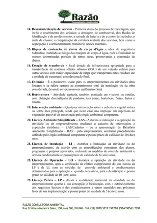 14. Descaracterização de veículos - Primeira etapa do processo de reciclagem, que
inclui o recebimento dos veículos; a drenagem de combustível, dos fluidos de
lubrificação e de arrefecimento; a retirada da bateria e do extintor de incêndio; o
corte de chassis; a compactação da estrutura restante dos veículos, bem como a
segregação e o armazenamento transitório desses materiais.
15. Diques de contenção de cheias de corpo d’água - obra de engenharia
hidráulica, instalada ao longo das margens do corpo d’água, com a finalidade de
manter determinadas porções de terras secas, promovendo a contenção de
cheias.
16. Estação de transbordo - local dotado de infraestrutura apropriada para a
transferência de resíduos sólidos urbanos (RSU) de um veículo coletor para
outro veículo com maior capacidade de carga que transportará estes resíduos até
a unidade de tratamento e/ou destinação final.
17. Extensão - É o parâmetro usado para os empreendimentos ou atividades ditas
lineares e se refere sempre ao comprimento total da instalação ou da obra
considerada, devendo ser expresso em quilômetro (km).
18. Horticultura - Atividade agrícola, também praticada em viveiros ou estufas,
com obtenção diversificada de produtos, tais como, hortaliças, flores, frutos e
mudas.
19. Intervenção ambiental - Qualquer intervenção sobre a cobertura vegetal nativa
ou sobre área protegida, ainda que neste caso não implique em supressão de
vegetação, passível de autorização pelo órgão ambiental competente.
20. Licença Ambiental Simplificada – LAS - Autoriza a instalação e a operação da
atividade ou do empreendimento, mediante o cadastro de informações e
expedição eletrônica – LAS/Cadastro – ou a apresentação de Relatório
Ambiental Simplificado – RAS – pelo empreendedor, conforme procedimento
definido pelo órgão ambiental competente e possui prazo de validade de 10 (dez)
anos.
21. Licença de Instalação – LI - Autoriza a instalação da atividade ou do
empreendimento, de acordo com as especificações constantes dos planos,
programas e projetos aprovados, incluindo as medidas de controle ambiental e
demais condicionantes e possui prazo de validade de 6 (seis) anos.
22. Licença de Operação – LO - Autoriza a operação da atividade ou do
empreendimento, após a verificação do efetivo cumprimento do que consta da
LP e da LI, com as medidas de controle ambiental e condicionantes
determinadas para a operação e, quando necessário, para a desativação e possui
prazo de validade de 10 (dez) anos.
23. Licença Prévia – LP - Atesta a viabilidade ambiental da atividade ou do
empreendimento quanto à sua concepção e localização, com o estabelecimento
dos requisitos básicos e das condicionantes a serem atendidos nas próximas
fases de sua implementação e possui prazo de validade de 5 (cinco) anos.
RAZÃO CONSULTORIAAMBIENTAL
Rua Cristiano Moreira Sales, 150,sala 506,BH/MG. Tel.:(31) 3879.5717 / 98788.2984/ 98561.7691
 