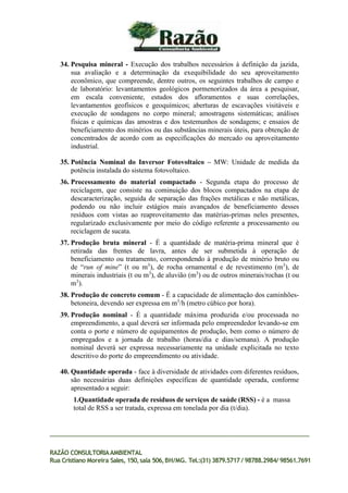 34. Pesquisa mineral - Execução dos trabalhos necessários à definição da jazida,
sua avaliação e a determinação da exequibilidade do seu aproveitamento
econômico, que compreende, dentre outros, os seguintes trabalhos de campo e
de laboratório: levantamentos geológicos pormenorizados da área a pesquisar,
em escala conveniente, estudos dos afloramentos e suas correlações,
levantamentos geofísicos e geoquímicos; aberturas de escavações visitáveis e
execução de sondagens no corpo mineral; amostragens sistemáticas; análises
físicas e químicas das amostras e dos testemunhos de sondagens; e ensaios de
beneficiamento dos minérios ou das substâncias minerais úteis, para obtenção de
concentrados de acordo com as especificações do mercado ou aproveitamento
industrial.
35. Potência Nominal do Inversor Fotovoltaico – MW: Unidade de medida da
potência instalada do sistema fotovoltaico.
36. Processamento do material compactado - Segunda etapa do processo de
reciclagem, que consiste na cominuição dos blocos compactados na etapa de
descaracterização, seguida de separação das frações metálicas e não metálicas,
podendo ou não incluir estágios mais avançados de beneficiamento desses
resíduos com vistas ao reaproveitamento das matérias-primas neles presentes,
regularizado exclusivamente por meio do código referente a processamento ou
reciclagem de sucata.
37. Produção bruta mineral - É a quantidade de matéria-prima mineral que é
retirada das frentes de lavra, antes de ser submetida à operação de
beneficiamento ou tratamento, correspondendo à produção de minério bruto ou
de “run of mine” (t ou m3
), de rocha ornamental e de revestimento (m3
), de
minerais industriais (t ou m3
), de aluvião (m3
) ou de outros minerais/rochas (t ou
m3
).
38. Produção de concreto comum - É a capacidade de alimentação dos caminhões-
betoneira, devendo ser expressa em m3
/h (metro cúbico por hora).
39. Produção nominal - É a quantidade máxima produzida e/ou processada no
empreendimento, a qual deverá ser informada pelo empreendedor levando-se em
conta o porte e número de equipamentos de produção, bem como o número de
empregados e a jornada de trabalho (horas/dia e dias/semana). A produção
nominal deverá ser expressa necessariamente na unidade explicitada no texto
descritivo do porte do empreendimento ou atividade.
40. Quantidade operada - face à diversidade de atividades com diferentes resíduos,
são necessárias duas definições específicas de quantidade operada, conforme
apresentado a seguir:
1.Quantidade operada de resíduos de serviços de saúde (RSS) - é a massa
total de RSS a ser tratada, expressa em tonelada por dia (t/dia).
RAZÃO CONSULTORIAAMBIENTAL
Rua Cristiano Moreira Sales, 150,sala 506,BH/MG. Tel.:(31) 3879.5717 / 98788.2984/ 98561.7691
 