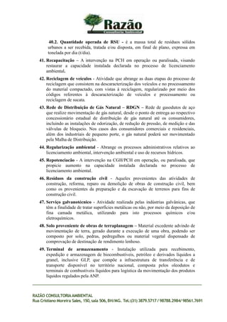 40.2. Quantidade operada de RSU - é a massa total de resíduos sólidos
urbanos a ser recebida, tratada e/ou disposta, em final de plano, expressa em
tonelada por dia (t/dia).
41. Recapacitação – A intervenção na PCH em operação ou paralisada, visando
restaurar a capacidade instalada declarada no processo de licenciamento
ambiental.
42. Reciclagem de veículos - Atividade que abrange as duas etapas do processo de
reciclagem que consistem na descaracterização dos veículos e no processamento
do material compactado, com vistas à reciclagem, regularizado por meio dos
códigos referentes à descaracterização de veículos e processamento ou
reciclagem de sucata.
43. Rede de Distribuição de Gás Natural – RDGN – Rede de gasodutos de aço
que realize movimentação de gás natural, desde o ponto de entrega ao respectivo
concessionário estadual de distribuição de gás natural até os consumidores,
incluindo as instalações de odorização, de redução de pressão, de medição e das
válvulas de bloqueio. Nos casos dos consumidores comerciais e residenciais,
além dos industriais de pequeno porte, o gás natural poderá ser movimentado
pela Malha de Distribuição.
44. Regularização ambiental - Abrange os processos administrativos relativos ao
licenciamento ambiental, intervenção ambiental e uso de recursos hídricos.
45. Repotenciacão - A intervenção na CGH/PCH em operação, ou paralisada, que
propicie aumento na capacidade instalada declarada no processo de
licenciamento ambiental.
46. Resíduos da construção civil - Aqueles provenientes das atividades de
construção, reforma, reparo ou demolição de obras de construção civil, bem
como os provenientes da preparação e da escavação de terrenos para fins de
construção civil.
47. Serviço galvanotécnico - Atividade realizada pelas indústrias galvânicas, que
têm a finalidade de tratar superfícies metálicas ou não, por meio da deposição de
fina camada metálica, utilizando para isto processos químicos e/ou
eletroquímicos.
48. Solo proveniente de obras de terraplanagem – Material excedente advindo de
movimentação de terra, gerado durante a execução de uma obra, podendo ser
composto por solo, pedras, pedregulhos ou material vegetal dispensado de
comprovação de destinação de rendimento lenhoso.
49. Terminal de armazenamento - Instalação utilizada para recebimento,
expedição e armazenagem de biocombustíveis, petróleo e derivados líquidos a
granel, inclusive GLP, que compõe a infraestrutura de transferência e de
transporte disponível no território nacional, composta pelos oleodutos e
terminais de combustíveis líquidos para logística da movimentação dos produtos
líquidos regulados pela ANP.
RAZÃO CONSULTORIAAMBIENTAL
Rua Cristiano Moreira Sales, 150,sala 506,BH/MG. Tel.:(31) 3879.5717 / 98788.2984/ 98561.7691
 