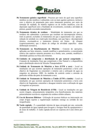 50. Tratamento químico superficial - Processo por meio do qual uma superfície
metálica ou não metálica é submetida a um ou mais agentes químicos, inclusive
com o objetivo de preparação para outro tratamento posterior, por meio da
remoção de sujidade, de matéria orgânica ou de óxidos metálicos, e/ou de
deposição superficial com a finalidade de revestimento, excluída a atividade de
pintura, quando executada manualmente.
51. Tratamento térmico de resíduos – Modalidade de tratamento em que os
resíduos são submetidos a processos que resultam em decomposição térmica,
total ou parcial, excluídos os tratamentos em que o aquecimento visa apenas a
redução de umidade ou a inativação microbiana, sem que haja a decomposição
térmica, excetuando-se o tratamento térmico em fornos de clinquer
(coprocessamento), que é objeto de código de atividade específico nesta
deliberação normativa.
52. Tratamento ou Beneficiamento de Minérios - Consiste de operações,
aplicadas aos bens minerais, visando modificar a granulometria, a concentração
relativa das espécies minerais presentes ou a forma, sem, contudo, modificar a
identidade química ou física dos minerais.
53. Unidades de compressão e distribuição de gás natural comprimido -
Conjunto de instalações fixas que comprimem o Gás Natural e o disponibiliza
para a distribuição através de Veículos Transportadores.
54. Unidade de Tratamento de Minérios a Seco (UTM a seco) - Local ou
instalações em que ocorrem operações de tratamento posteriores a lavra com
objetivo de fragmentar ou concentrar o minério sem a utilização de agua ou
reagentes no processo. OBS: As medidas de controle contra a emissão de
partículas sólidas são parte do tratamento a seco.
55. Unidade de Tratamento de Minérios a Úmido (UTM a úmido) - Local ou
instalações em que ocorrem operações de tratamento posteriores a lavra com
objetivo de fragmentar, concentrar e desaguar minério com a utilização de agua
ou reagentes no processo.
56. Unidade de Triagem de Recicláveis (UTR) - Local ou instalações em que
ocorre triagem, armazenamento temporário e/ou beneficiamento dos materiais
potencialmente recicláveis originados de resíduos sólidos urbanos.
57. Uso de Recursos Hídricos - Utilização de recursos hídricos ou intervenção em
corpo d’água sujeitos a regularização mediante outorga ou certidão de uso
insignificante.
58. Vazão captada - É a quantidade máxima de água envasada por ano, acrescida
da quantidade de água captada para lavagem e enxágue final de equipamentos e
de áreas de trabalho. A vazão captada deverá ser expressa em L/ano (litros por
ano).
RAZÃO CONSULTORIAAMBIENTAL
Rua Cristiano Moreira Sales, 150,sala 506,BH/MG. Tel.:(31) 3879.5717 / 98788.2984/ 98561.7691
 