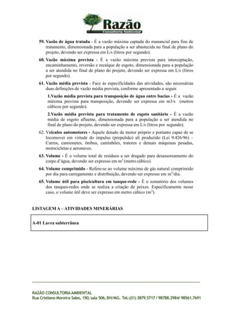 59. Vazão de água tratada - É a vazão máxima captada do manancial para fins de
tratamento, dimensionada para a população a ser abastecida no final de plano do
projeto, devendo ser expressa em L/s (litros por segundo).
60. Vazão máxima prevista - É a vazão máxima prevista para interceptação,
encaminhamento, reversão e recalque de esgoto, dimensionada para a população
a ser atendida no final de plano do projeto, devendo ser expressa em L/s (litros
por segundo).
61. Vazão média prevista - Face às especificidades das atividades, são necessárias
duas definições de vazão média prevista, conforme apresentado a seguir.
1.Vazão média prevista para transposição de água entre bacias - É a vazão
máxima prevista para transposição, devendo ser expressa em m3/s (metros
cúbicos por segundo).
2.Vazão média prevista para tratamento de esgoto sanitário - É a vazão
média de esgoto afluente, dimensionada para a população a ser atendida no
final de plano do projeto, devendo ser expressa em L/s (litros por segundo).
62. Veículos automotores - Aquele dotado de motor próprio e portanto capaz de se
locomover em virtude do impulso (propulsão) ali produzido (Lei 9.426/96) –
Carros, camionetes, ônibus, caminhões, tratores e demais máquinas pesadas,
motocicletas e aeronaves.
63. Volume - É o volume total de resíduos a ser dragado para desassoreamento do
corpo d’água, devendo ser expresso em m3
(metro cúbico).
64. Volume comprimido - Refere-se ao volume máximo de gás natural comprimido
por dia para carregamento e distribuição, devendo ser expresso em m3
/dia.
65. Volume útil para piscicultura em tanque-rede - É o somatório dos volumes
dos tanques-redes onde se realiza a criação de peixes. Especificamente nesse
caso, o volume útil deve ser expresso em metro cúbico (m3
).
LISTAGEM A – ATIVIDADES MINERÁRIAS
RAZÃO CONSULTORIAAMBIENTAL
Rua Cristiano Moreira Sales, 150,sala 506,BH/MG. Tel.:(31) 3879.5717 / 98788.2984/ 98561.7691
A-01 Lavra subterrânea
 