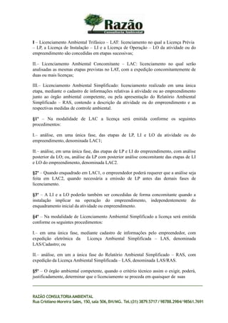 I – Licenciamento Ambiental Trifásico – LAT: licenciamento no qual a Licença Prévia
– LP, a Licença de Instalação – LI e a Licença de Operação – LO da atividade ou do
empreendimento são concedidas em etapas sucessivas;
II.– Licenciamento Ambiental Concomitante – LAC: licenciamento no qual serão
analisadas as mesmas etapas previstas no LAT, com a expedição concomitantemente de
duas ou mais licenças;
III.– Licenciamento Ambiental Simplificado: licenciamento realizado em uma única
etapa, mediante o cadastro de informações relativas à atividade ou ao empreendimento
junto ao órgão ambiental competente, ou pela apresentação do Relatório Ambiental
Simplificado – RAS, contendo a descrição da atividade ou do empreendimento e as
respectivas medidas de controle ambiental.
§1º – Na modalidade de LAC a licença será emitida conforme os seguintes
procedimentos:
I.– análise, em uma única fase, das etapas de LP, LI e LO da atividade ou do
empreendimento, denominada LAC1;
II.– análise, em uma única fase, das etapas de LP e LI do empreendimento, com análise
posterior da LO; ou, análise da LP com posterior análise concomitante das etapas de LI
e LO do empreendimento, denominada LAC2.
§2º – Quando enquadrado em LAC1, o empreendedor poderá requerer que a análise seja
feita em LAC2, quando necessária a emissão de LP antes das demais fases de
licenciamento.
§3º – A LI e a LO poderão também ser concedidas de forma concomitante quando a
instalação implicar na operação do empreendimento, independentemente do
enquadramento inicial da atividade ou empreendimento.
§4º – Na modalidade de Licenciamento Ambiental Simplificado a licença será emitida
conforme os seguintes procedimentos:
I.– em uma única fase, mediante cadastro de informações pelo empreendedor, com
expedição eletrônica da Licença Ambiental Simplificada – LAS, denominada
LAS/Cadastro; ou
II.– análise, em um a única fase do Relatório Ambiental Simplificado – RAS, com
expedição da Licença Ambiental Simplificada – LAS, denominada LAS/RAS.
§5º – O órgão ambiental competente, quando o critério técnico assim o exigir, poderá,
justificadamente, determinar que o licenciamento se proceda em quaisquer de suas
RAZÃO CONSULTORIAAMBIENTAL
Rua Cristiano Moreira Sales, 150,sala 506,BH/MG. Tel.:(31) 3879.5717 / 98788.2984/ 98561.7691
 