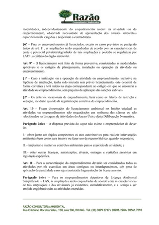 modalidades, independentemente do enquadramento inicial da atividade ou do
empreendimento, observada necessidade de apresentação dos estudos ambientais
especificamente exigidos e respeitado o contraditório.
§6º – Para os empreendimentos já licenciados, exceto os casos previstos no parágrafo
único do art. 11, as ampliações serão enquadradas de acordo com as características de
porte e potencial poluidor/degradador de tais ampliações e poderão se regularizar por
LAC1, a critério do órgão ambiental.
Art. 9º – O licenciamento será feito de forma preventiva, consideradas as modalidades
aplicáveis e os estágios de planejamento, instalação ou operação da atividade ou
empreendimento.
§1º – Caso a instalação ou a operação da atividade ou empreendimento, inclusive na
hipótese de ampliação, tenha sido iniciada sem prévio licenciamento, este ocorrerá de
forma corretiva e terá início na etapa correspondente ao estágio em que se encontrar a
atividade ou empreendimento, sem prejuízo da aplicação das sanções cabíveis.
§2º – Os critérios locacionais de enquadramento, bem como os fatores de restrição e
vedação, incidirão quando da regularização corretiva do empreendimento.
Art. 10 – Ficam dispensados do licenciamento ambiental no âmbito estadual as
atividades ou empreendimentos não enquadrados em nenhuma das classes ou não
relacionados na Listagem de Atividades do Anexo Único desta Deliberação Normativa.
Parágrafo único – A dispensa prevista do caput não exime o empreendedor do dever
de:
I.– obter junto aos órgãos competentes os atos autorizativos para realizar intervenções
ambientais bem como para intervir ou fazer uso de recurso hídrico, quando necessário;
II.– implantar e manter os controles ambientais para o exercício da atividade; e
III.– obter outras licenças, autorizações, alvarás, outorgas e certidões previstas em
legislação específica.
Art. 11 – Para a caracterização do empreendimento deverão ser consideradas todas as
atividades por ele exercidas em áreas contíguas ou interdependentes, sob pena de
aplicação de penalidade caso seja constatada fragmentação do licenciamento.
Parágrafo único – Para os empreendimentos detentores de Licença Ambiental
Simplificado – LAS, as ampliações serão enquadradas de acordo com as características
de tais ampliações e das atividades já existentes, cumulativamente, e a licença a ser
emitida englobará todas as atividades exercidas.
RAZÃO CONSULTORIAAMBIENTAL
Rua Cristiano Moreira Sales, 150,sala 506,BH/MG. Tel.:(31) 3879.5717 / 98788.2984/ 98561.7691
 