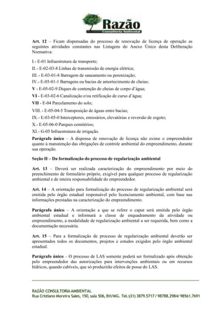 Art. 12 – Ficam dispensadas do processo de renovação de licença de operação as
seguintes atividades constantes nas Listagens do Anexo Único desta Deliberação
Normativa:
I.- E-01 Infraestrutura de transporte;
II.- E-02-03-8 Linhas de transmissão de energia elétrica;
III. - E-03-01-8 Barragem de saneamento ou perenização;
IV.- E-05-01-1 Barragens ou bacias de amortecimento de cheias;
V - E-05-02-9 Diques de contenção de cheias de corpo d’água;
VI - E-03-02-6 Canalização e/ou retificação de curso d’água;
VII - E-04 Parcelamento do solo;
VIII. - E-05-04-5 Transposição de águas entre bacias;
IX.- E-03-05-0 Interceptores, emissários, elevatórias e reversão de esgoto;
X.- E-05-06-0 Parques cemitérios;
XI.- G-05 Infraestrutura de irrigação.
Parágrafo único – A dispensa de renovação de licença não exime o empreendedor
quanto à manutenção das obrigações de controle ambiental do empreendimento, durante
sua operação.
Seção II – Da formalização do processo de regularização ambiental
Art. 13 – Deverá ser realizada caracterização do empreendimento por meio do
preenchimento de formulário próprio, exigível para qualquer processo de regularização
ambiental e de inteira responsabilidade do empreendedor.
Art. 14 – A orientação para formalização do processo de regularização ambiental será
emitida pelo órgão estadual responsável pelo licenciamento ambiental, com base nas
informações prestadas na caracterização do empreendimento.
Parágrafo único – A orientação a que se refere o caput será emitida pelo órgão
ambiental estadual e informará a classe de enquadramento da atividade ou
empreendimento, a modalidade de regularização ambiental a ser requerida, bem como a
documentação necessária.
Art. 15 – Para a formalização de processo de regularização ambiental deverão ser
apresentados todos os documentos, projetos e estudos exigidos pelo órgão ambiental
estadual.
Parágrafo único – O processo de LAS somente poderá ser formalizado após obtenção
pelo empreendedor das autorizações para intervenções ambientais ou em recursos
hídricos, quando cabíveis, que só produzirão efeitos de posse do LAS.
RAZÃO CONSULTORIAAMBIENTAL
Rua Cristiano Moreira Sales, 150,sala 506,BH/MG. Tel.:(31) 3879.5717 / 98788.2984/ 98561.7691
 