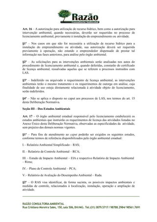 Art. 16 – A autorização para utilização de recurso hídrico, bem como a autorização para
intervenção ambiental, quando necessárias, deverão ser requeridas no processo de
licenciamento ambiental, previamente à instalação do empreendimento ou atividade.
§1º – Nos casos em que não for necessária a utilização de recurso hídrico para a
instalação do empreendimento ou atividade, sua autorização deverá ser requerida
previamente à operação, não estando o empreendedor dispensado de prestar tal
informação nas fases anteriores, para análise pelo órgão ambiental.
§2º – As solicitações para as intervenções ambientais serão analisadas nos autos do
procedimento de licenciamento ambiental e, quando deferidas, constarão do certificado
de licença ambiental, ressalvadas aquelas que se referem a processos instruídos com
LAS.
§3º – Indeferido ou arquivado o requerimento de licença ambiental, as intervenções
ambientais terão o mesmo tratamento e os requerimentos de outorga em análise, cuja
finalidade de uso esteja diretamente relacionada à atividade objeto do licenciamento,
serão indeferidos.
§4º – Não se aplica o disposto no caput aos processos de LAS, nos termos do art. 15
desta Deliberação Normativa.
Seção III – Dos Estudos Ambientais
Art. 17 – O órgão ambiental estadual responsável pelo licenciamento estabelecerá os
estudos ambientais que instruirão os requerimentos de licença das atividades listadas no
Anexo Único desta Deliberação Normativa, observadas as especificidades da atividade,
sem prejuízo das demais normas vigentes.
§1º – Para fins de atendimento ao caput poderão ser exigidos os seguintes estudos,
conforme termos de referência disponibilizados pelo órgão ambiental estadual:
I.– Relatório Ambiental Simplificado – RAS;
II.– Relatório de Controle Ambiental – RCA;
III. – Estudo de Impacto Ambiental – EIA e respectivo Relatório de Impacto Ambiental
– Rima;
IV.– Plano de Controle Ambiental – PCA;
V.– Relatório de Avaliação do Desempenho Ambiental – Rada.
§2º – O RAS visa identificar, de forma sucinta, os possíveis impactos ambientais e
medidas de controle, relacionados à localização, instalação, operação e ampliação de
atividade.
RAZÃO CONSULTORIAAMBIENTAL
Rua Cristiano Moreira Sales, 150,sala 506,BH/MG. Tel.:(31) 3879.5717 / 98788.2984/ 98561.7691
 