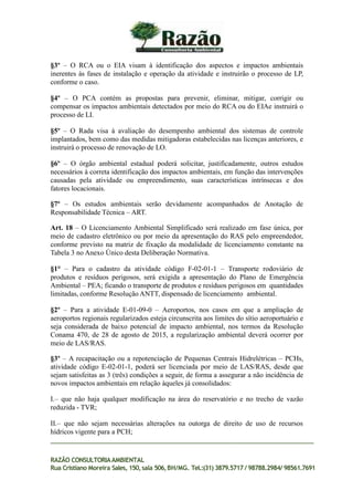 §3º – O RCA ou o EIA visam à identificação dos aspectos e impactos ambientais
inerentes às fases de instalação e operação da atividade e instruirão o processo de LP,
conforme o caso.
§4º – O PCA contém as propostas para prevenir, eliminar, mitigar, corrigir ou
compensar os impactos ambientais detectados por meio do RCA ou do EIAe instruirá o
processo de LI.
§5º – O Rada visa à avaliação do desempenho ambiental dos sistemas de controle
implantados, bem como das medidas mitigadoras estabelecidas nas licenças anteriores, e
instruirá o processo de renovação de LO.
§6º – O órgão ambiental estadual poderá solicitar, justificadamente, outros estudos
necessários à correta identificação dos impactos ambientais, em função das intervenções
causadas pela atividade ou empreendimento, suas características intrínsecas e dos
fatores locacionais.
§7º – Os estudos ambientais serão devidamente acompanhados de Anotação de
Responsabilidade Técnica – ART.
Art. 18 – O Licenciamento Ambiental Simplificado será realizado em fase única, por
meio de cadastro eletrônico ou por meio da apresentação do RAS pelo empreendedor,
conforme previsto na matriz de fixação da modalidade de licenciamento constante na
Tabela 3 no Anexo Único desta Deliberação Normativa.
§1° – Para o cadastro da atividade código F-02-01-1 – Transporte rodoviário de
produtos e resíduos perigosos, será exigida a apresentação do Plano de Emergência
Ambiental – PEA; ficando o transporte de produtos e resíduos perigosos em quantidades
limitadas, conforme Resolução ANTT, dispensado de licenciamento ambiental.
§2º – Para a atividade E-01-09-0 – Aeroportos, nos casos em que a ampliação de
aeroportos regionais regularizados esteja circunscrita aos limites do sítio aeroportuário e
seja considerada de baixo potencial de impacto ambiental, nos termos da Resolução
Conama 470, de 28 de agosto de 2015, a regularização ambiental deverá ocorrer por
meio de LAS/RAS.
§3º – A recapacitação ou a repotenciação de Pequenas Centrais Hidrelétricas – PCHs,
atividade código E-02-01-1, poderá ser licenciada por meio de LAS/RAS, desde que
sejam satisfeitas as 3 (três) condições a seguir, de forma a assegurar a não incidência de
novos impactos ambientais em relação àqueles já consolidados:
I.– que não haja qualquer modificação na área do reservatório e no trecho de vazão
reduzida - TVR;
II.– que não sejam necessárias alterações na outorga de direito de uso de recursos
hídricos vigente para a PCH;
RAZÃO CONSULTORIAAMBIENTAL
Rua Cristiano Moreira Sales, 150,sala 506,BH/MG. Tel.:(31) 3879.5717 / 98788.2984/ 98561.7691
 