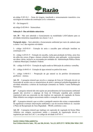 e) código F-05-18-1 – Áreas de triagem, transbordo e armazenamento transitório e/ou
reciclagem de resíduos da construção civil e volumosos.
IV – Da listagem G:
a) código G-02-04-6 – Suinocultura
Subseção I - Das atividades minerárias
Art. 20 – Não será admitido o licenciamento na modalidade LAS/Cadastro para as
atividades minerárias enquadradas nas classes 1 ou 2.
Parágrafo único – Será admitido o licenciamento ambiental por meio de cadastro para
a classe 1 ou 2 das seguintes atividades:
I.– código A-03-01-8 – Extração de areia e cascalho para utilização imediata na
construção civil.
II.– código A-03-01-9 – Extração de cascalho, rocha para produção de britas, areia fora
da calha dos cursos d’água e demais coleções hídricas, para aplicação exclusivamente
em obras viárias, inclusive as executadas por entidades da Administração Pública Direta
e Indireta Municipal, Estadual e Federal.
III. – código A-03-02-6 – Extração de argila usada na fabricação de cerâmica vermelha;
IV.– código A-04-01-4 – Extração de água mineral ou potável de mesa.
V.– código A-06-01-1 – Prospecção de gás natural ou de petróleo (levantamento
geofísico) – sísmica.
Art. 21 – A pesquisa mineral que envolva o emprego de Guia de Utilização deverá ser
licenciada de acordo com as características de porte e potencial poluidor/degradador da
atividade minerária e critérios de localização constantes na Tabela 3 nesta Deliberação
Normativa.
§1º – A pesquisa mineral não está sujeita aos procedimentos de licenciamento ambiental
quando não envolver o emprego de Guia de Utilização expedida pela entidade
responsável pela sua concessão ou não implicar em supressão de vegetação do bioma
Mata Atlântica nos estágios sucessionais médio e avançado de regeneração.
§2º – A pesquisa mineral a que se refere o parágrafo anterior não exime o empreendedor
de regularizar eventuais intervenções ambientais e uso de recursos hídricos ou executar
o Plano de Recuperação de Área Degradada – PRAD, conforme o caso.
Art. 22 – A pesquisa mineral que implique em supressão de vegetação do bioma Mata
Atlântica nos estágios sucessionais médio e avançado de regeneração deverá se
regularizar por meio de LAC-1, no código de atividade A-07-01-1.
RAZÃO CONSULTORIAAMBIENTAL
Rua Cristiano Moreira Sales, 150,sala 506,BH/MG. Tel.:(31) 3879.5717 / 98788.2984/ 98561.7691
 