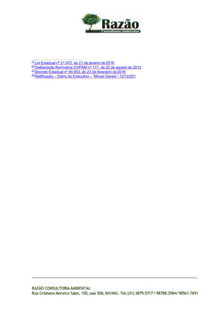 [1]
Lei Estadual nº 21.972, de 21 de janeiro de 2016
[2]
Deliberação Normativa COPAM nº 177, de 22 de agosto de 2012
[3]
Decreto Estadual nº 46.953, de 23 de fevereiro de 2016
[4]
Retificação – Diário do Executivo – “Minas Gerais”- 12/12/201
RAZÃO CONSULTORIAAMBIENTAL
Rua Cristiano Moreira Sales, 150,sala 506,BH/MG. Tel.:(31) 3879.5717 / 98788.2984/ 98561.7691
 