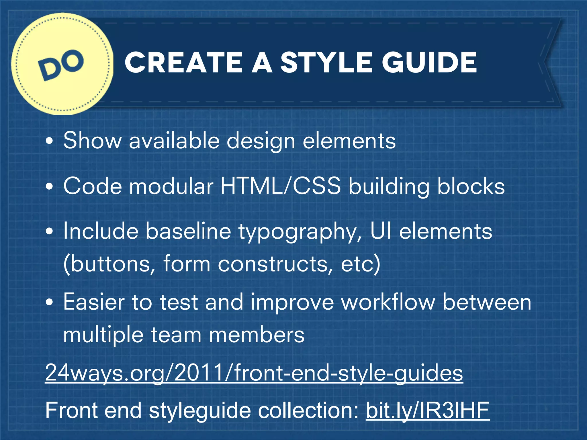 Create a style Guide
•

Show available design elements

•

Code modular HTML/CSS building blocks

•

Include baseline typography, UI elements
(buttons, form constructs, etc)

•

Easier to test and improve workﬂow between
multiple team members

24ways.org/2011/front-end-style-guides
Front end styleguide collection: bit.ly/IR3lHF

 
