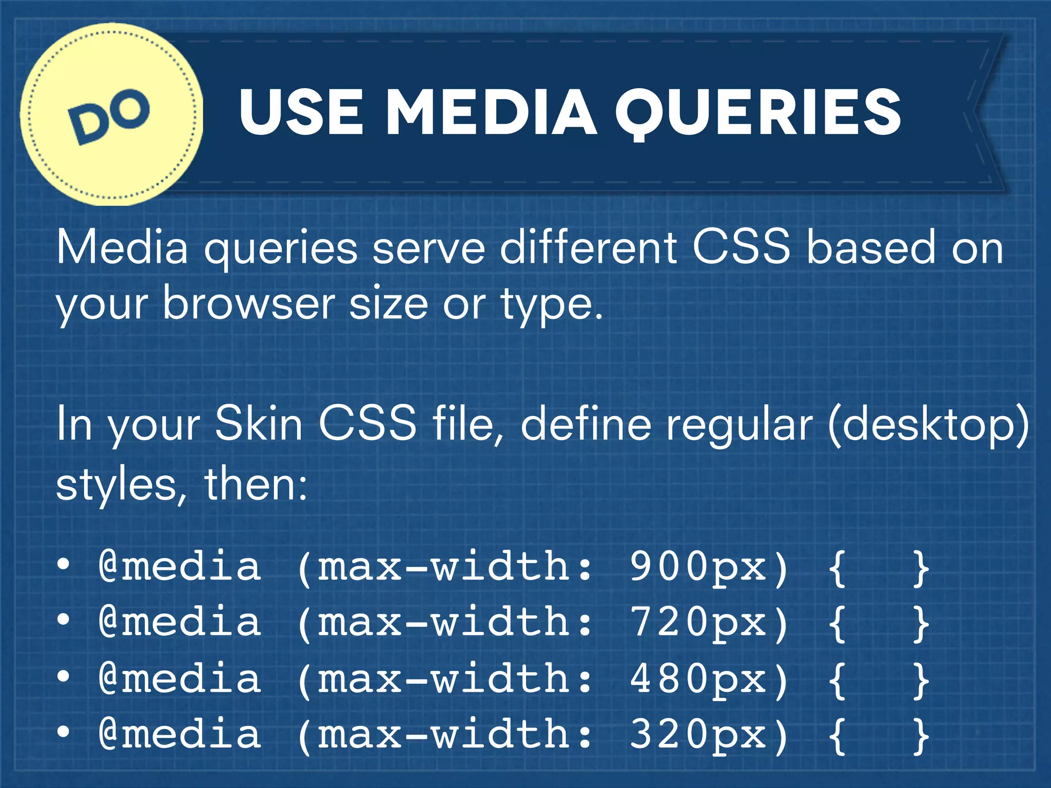 use media queries
Media queries serve different CSS based on
your browser size or type.
In your Skin CSS ﬁle, deﬁne regular (desktop)
styles, then:
•
•
•
•

@media
@media
@media
@media

(max-width:
(max-width:
(max-width:
(max-width:

900px)
720px)
480px)
320px)

{
{
{
{

}
}
}
}

 
