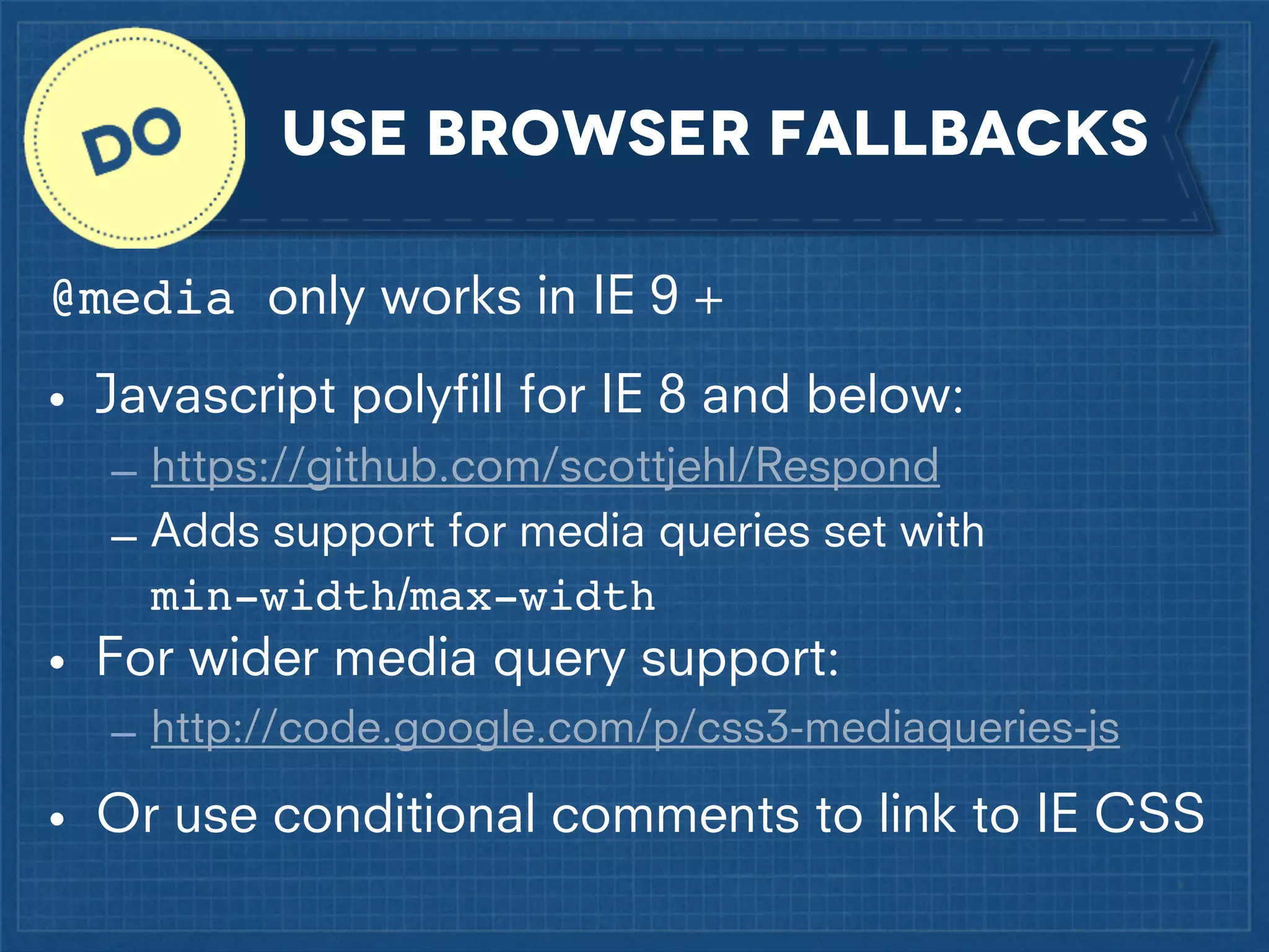 use browser fallbacks
@media only works in IE 9 +
• Javascript polyﬁll for IE 8 and below:
– https://github.com/scottjehl/Respond
– Adds support for media queries set with
min-width/max-width

• For wider media query support:
– http://code.google.com/p/css3-mediaqueries-js

• Or use conditional comments to link to IE CSS

 