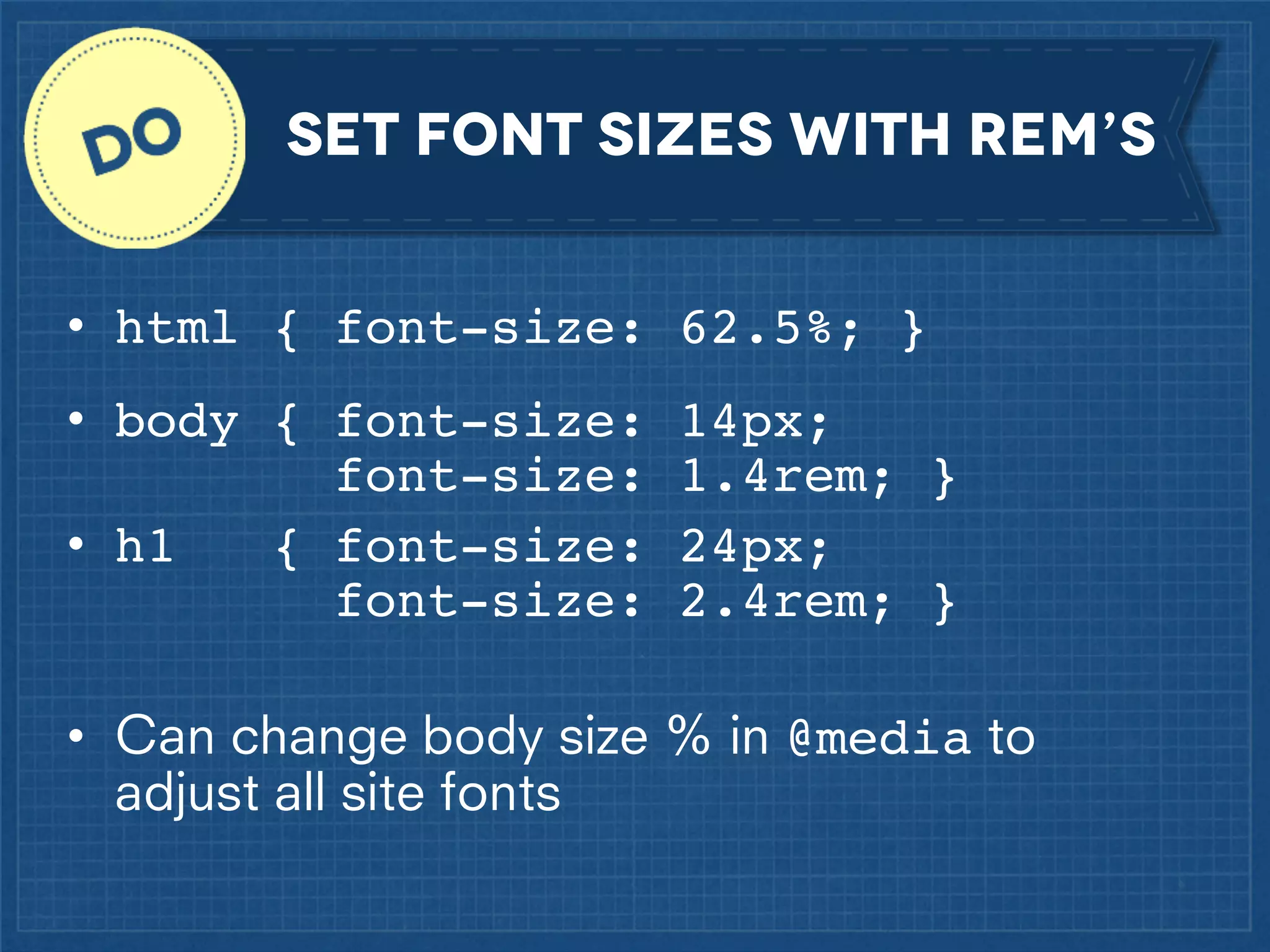 set font sizes with rem’s
• html { font-size: 62.5%; }
• body { font-size:
font-size:
{ font-size:
• h1
font-size:

14px;
1.4rem; }
24px;
2.4rem; }

• Can change body size % in @media to
adjust all site fonts

 