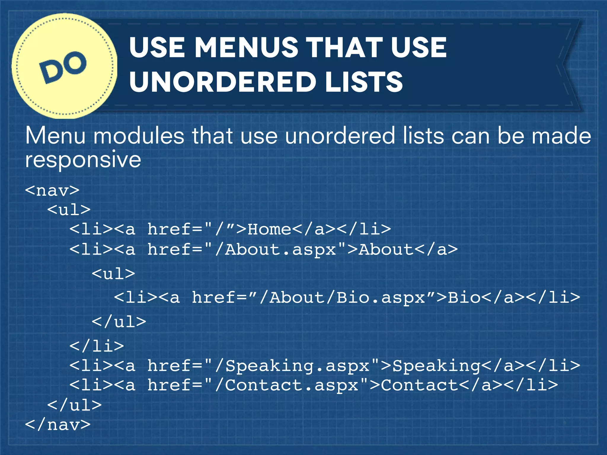 Use menus that use
unordered lists
Menu modules that use unordered lists can be made
responsive
<nav>
<ul>
<li><a href="/”>Home</a></li>
<li><a href="/About.aspx">About</a>
<ul>
<li><a href=”/About/Bio.aspx”>Bio</a></li>
</ul>
</li>
<li><a href="/Speaking.aspx">Speaking</a></li>
<li><a href="/Contact.aspx">Contact</a></li>
</ul>
</nav>

 