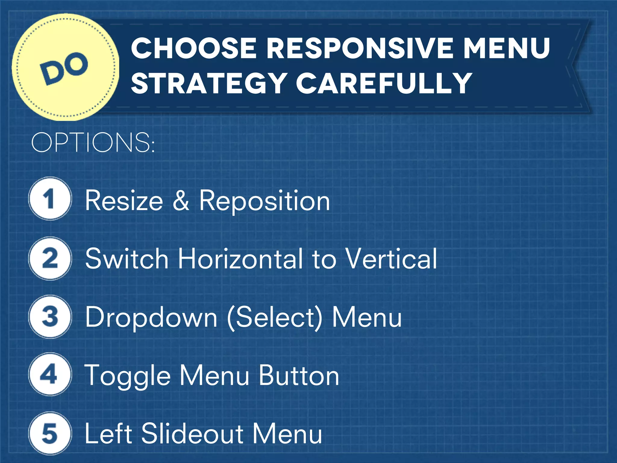 Choose responsive menu
strategy carefully
OPTIONS:
Resize & Reposition
Switch Horizontal to Vertical
Dropdown (Select) Menu
Toggle Menu Button
Left Slideout Menu

 