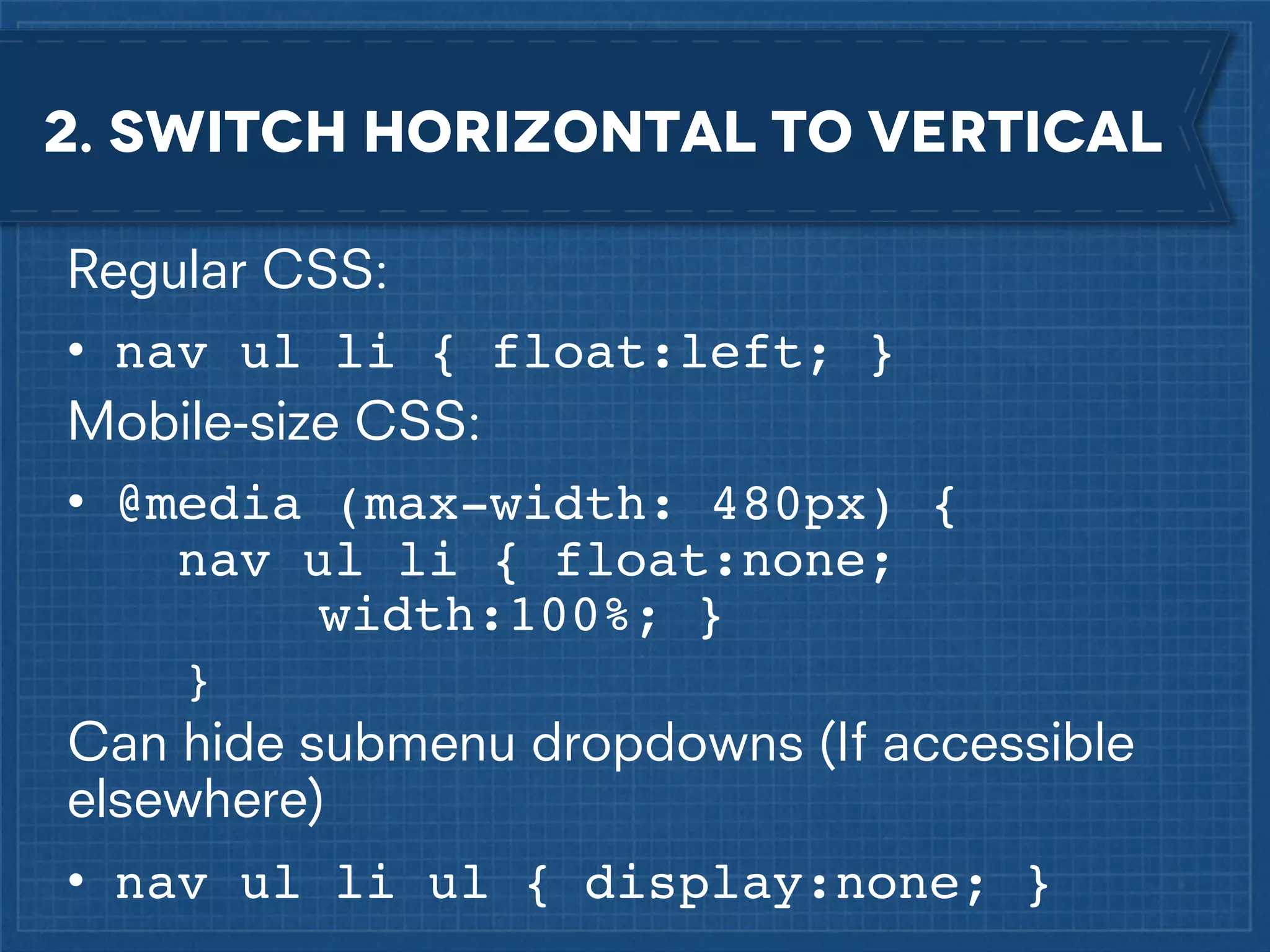 2. Switch horizontal to vertical
Regular CSS:
• nav ul li { float:left; }
Mobile-size CSS:
• @media (max-width: 480px) {
nav ul li { float:none; !!
!
width:100%; }
}

Can hide submenu dropdowns (If accessible
elsewhere)
• nav ul li ul { display:none; }

 