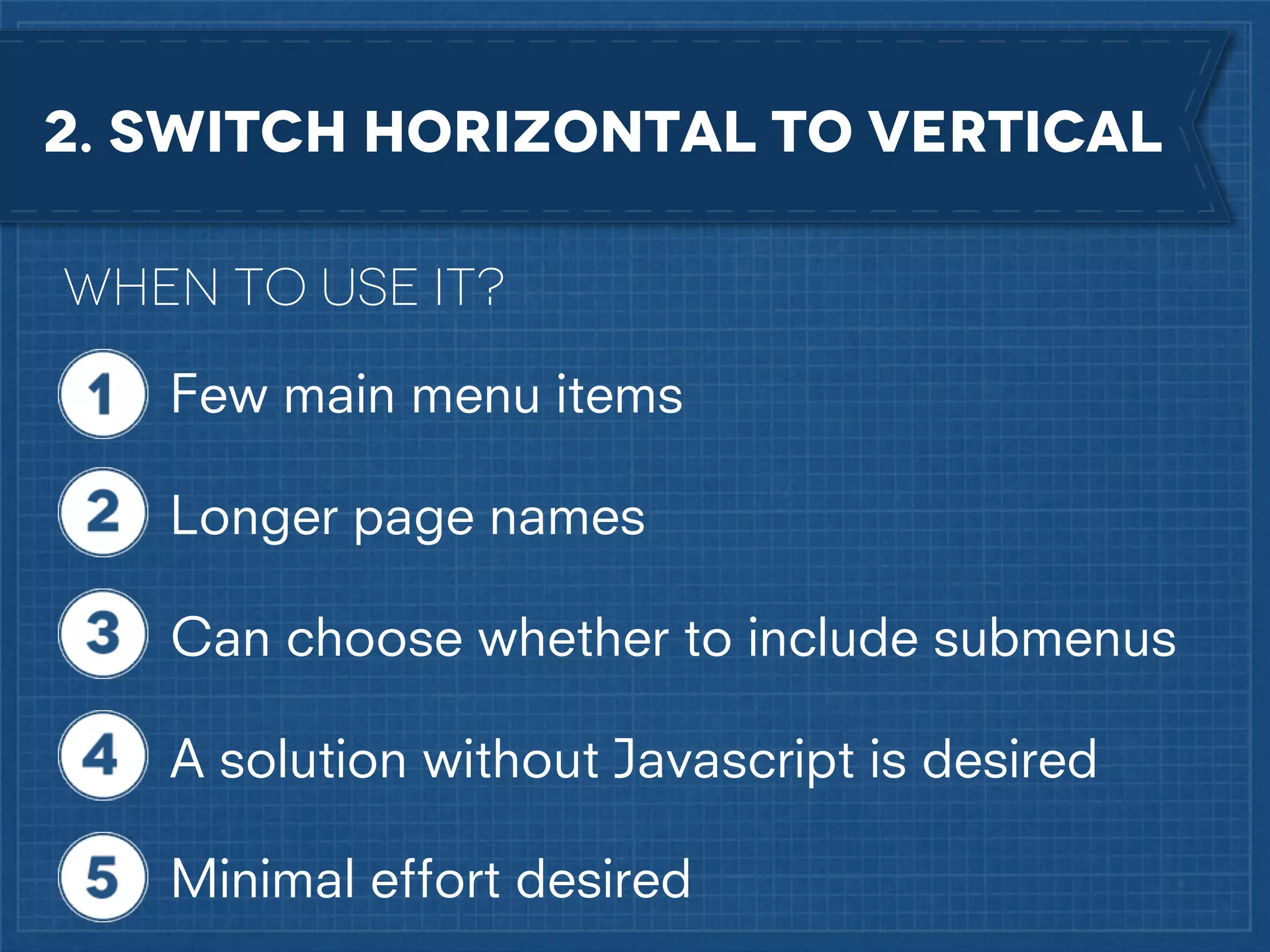 2. Switch horizontal to vertical
When to use it?
Few main menu items
Longer page names
Can choose whether to include submenus
A solution without Javascript is desired
Minimal effort desired

 