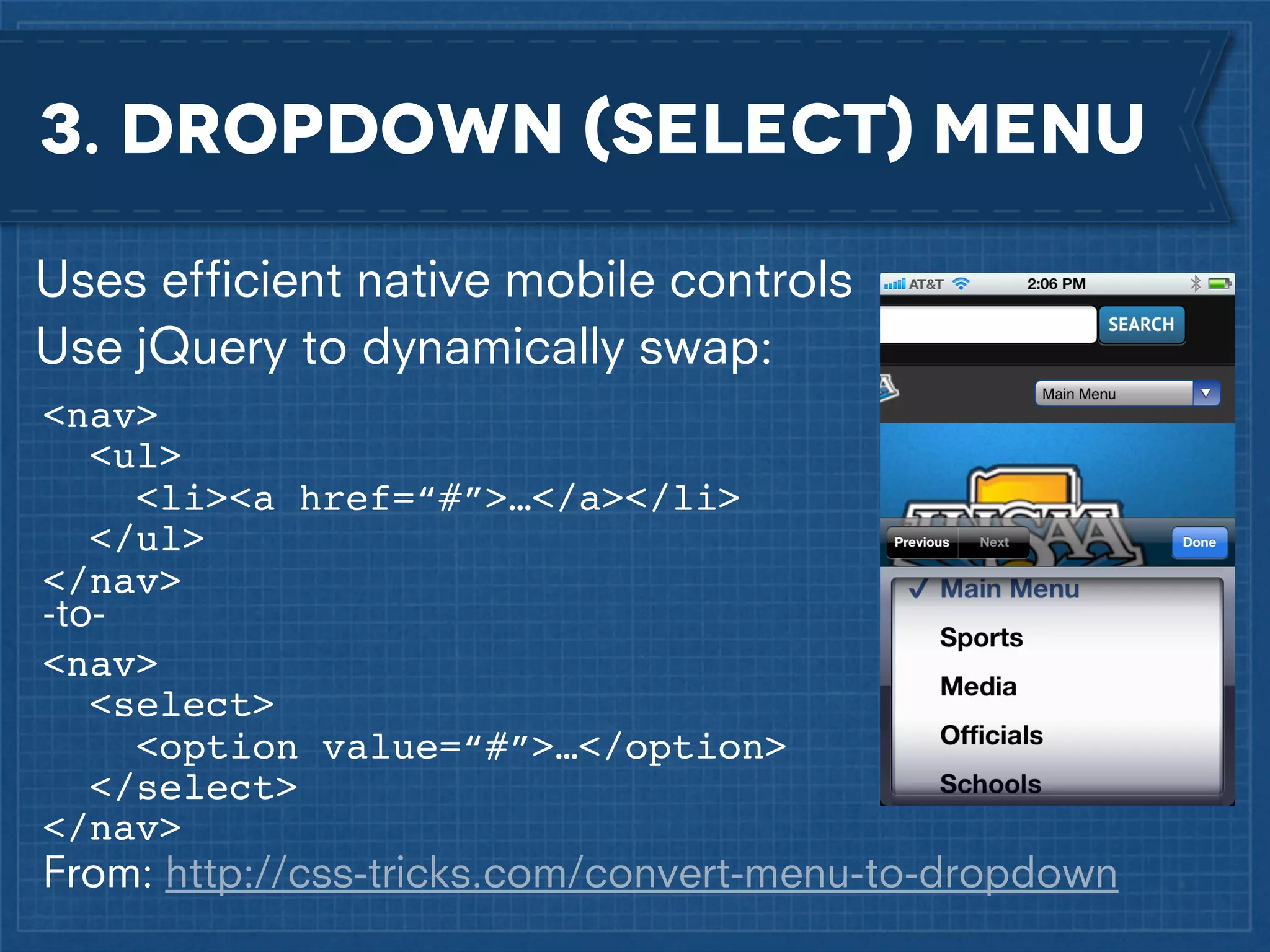 3. dropdown (select) menu
Uses efﬁcient native mobile controls
Use jQuery to dynamically swap:
<nav>
<ul>
<li><a href=“#”>…</a></li>
</ul>
</nav>
-to<nav>
<select>
<option value=“#”>…</option>
</select>
</nav>

From: http://css-tricks.com/convert-menu-to-dropdown

 