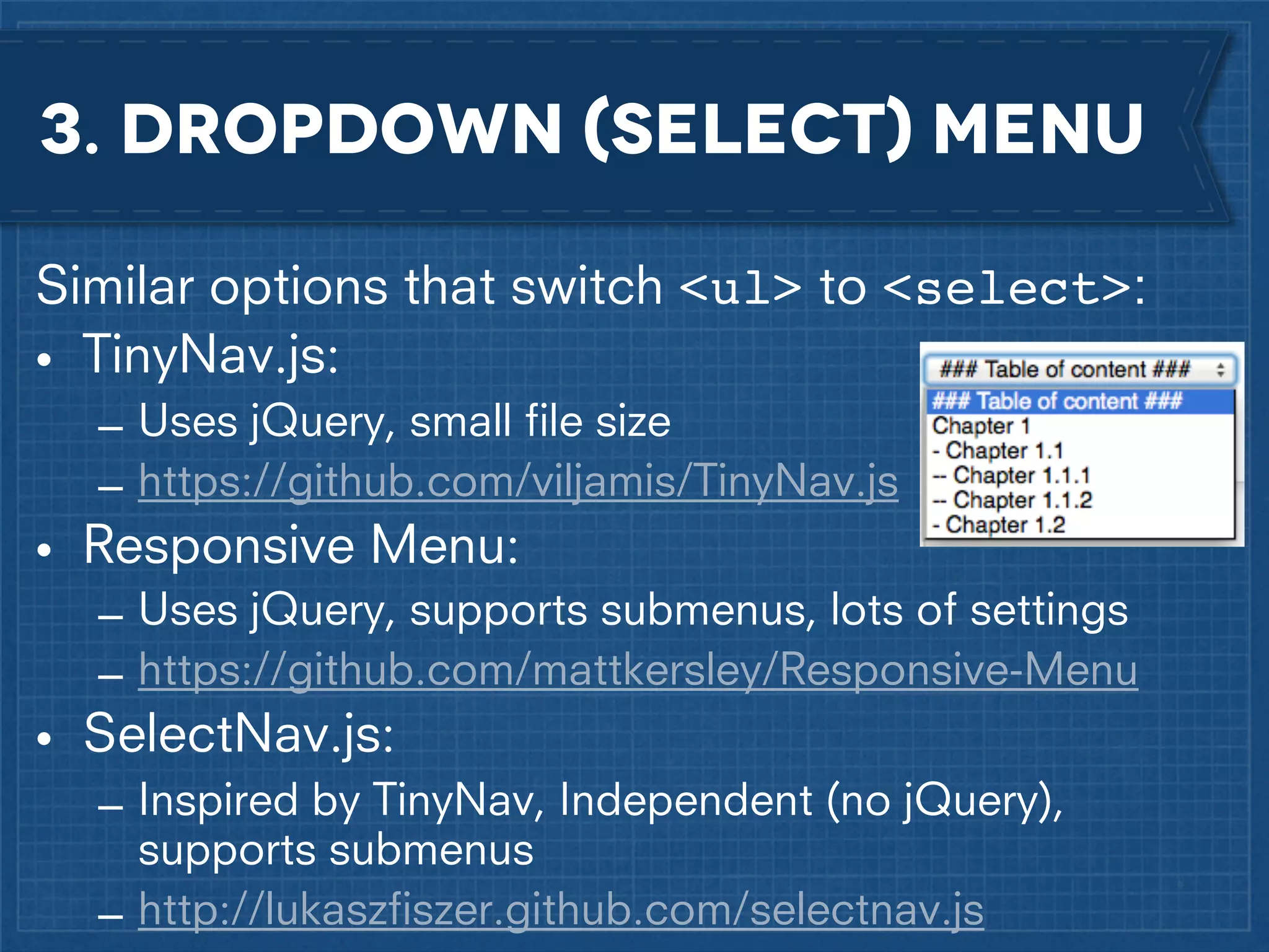 3. dropdown (select) menu
Similar options that switch <ul> to <select>:
• TinyNav.js:
– Uses jQuery, small ﬁle size
– https://github.com/viljamis/TinyNav.js

• Responsive Menu:
– Uses jQuery, supports submenus, lots of settings
– https://github.com/mattkersley/Responsive-Menu

• SelectNav.js:
– Inspired by TinyNav, Independent (no jQuery),
supports submenus
– http://lukaszﬁszer.github.com/selectnav.js

 