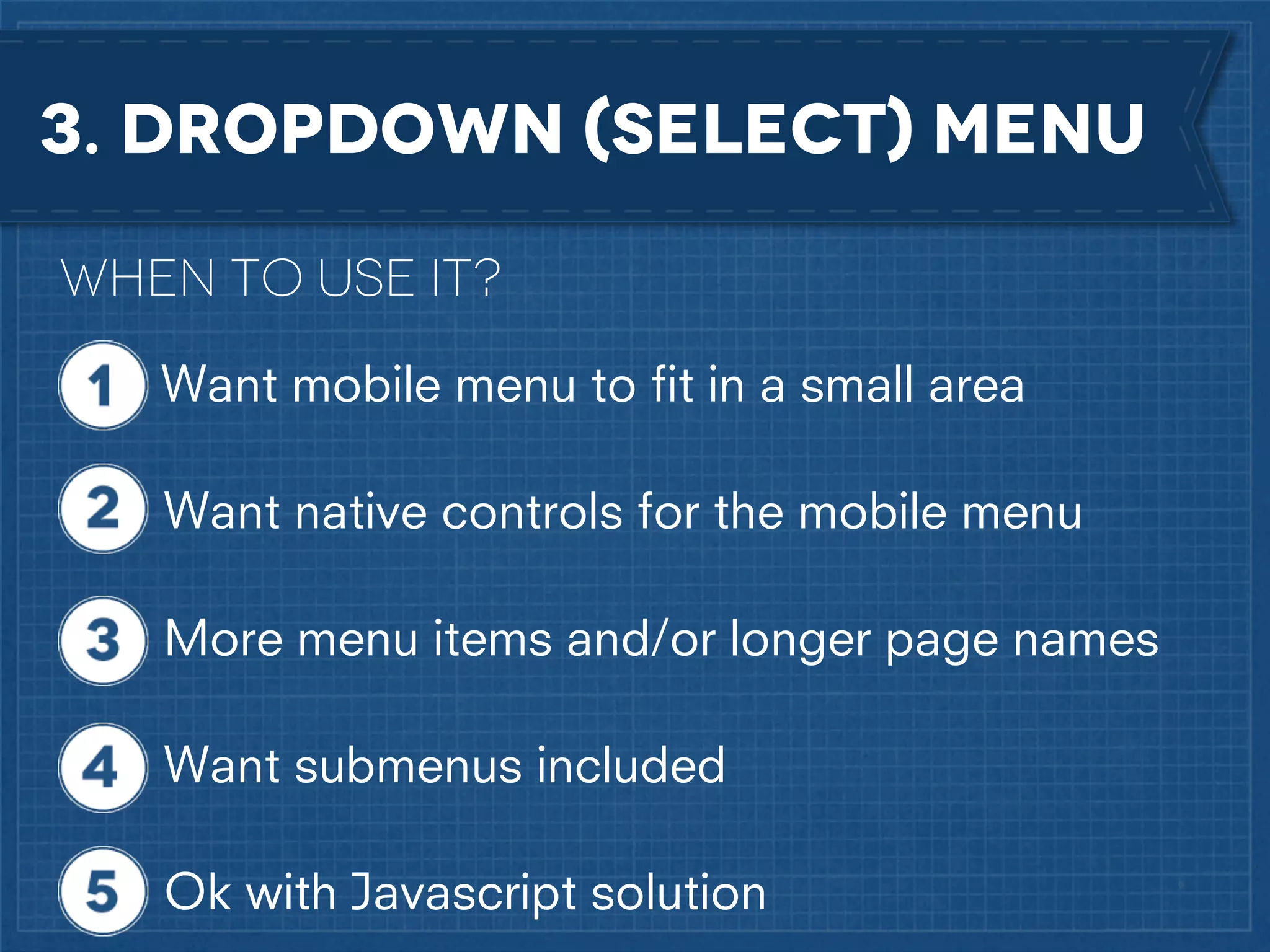 3. dropdown (select) menu
When to use it?
Want mobile menu to ﬁt in a small area
Want native controls for the mobile menu
More menu items and/or longer page names
Want submenus included
Ok with Javascript solution

 
