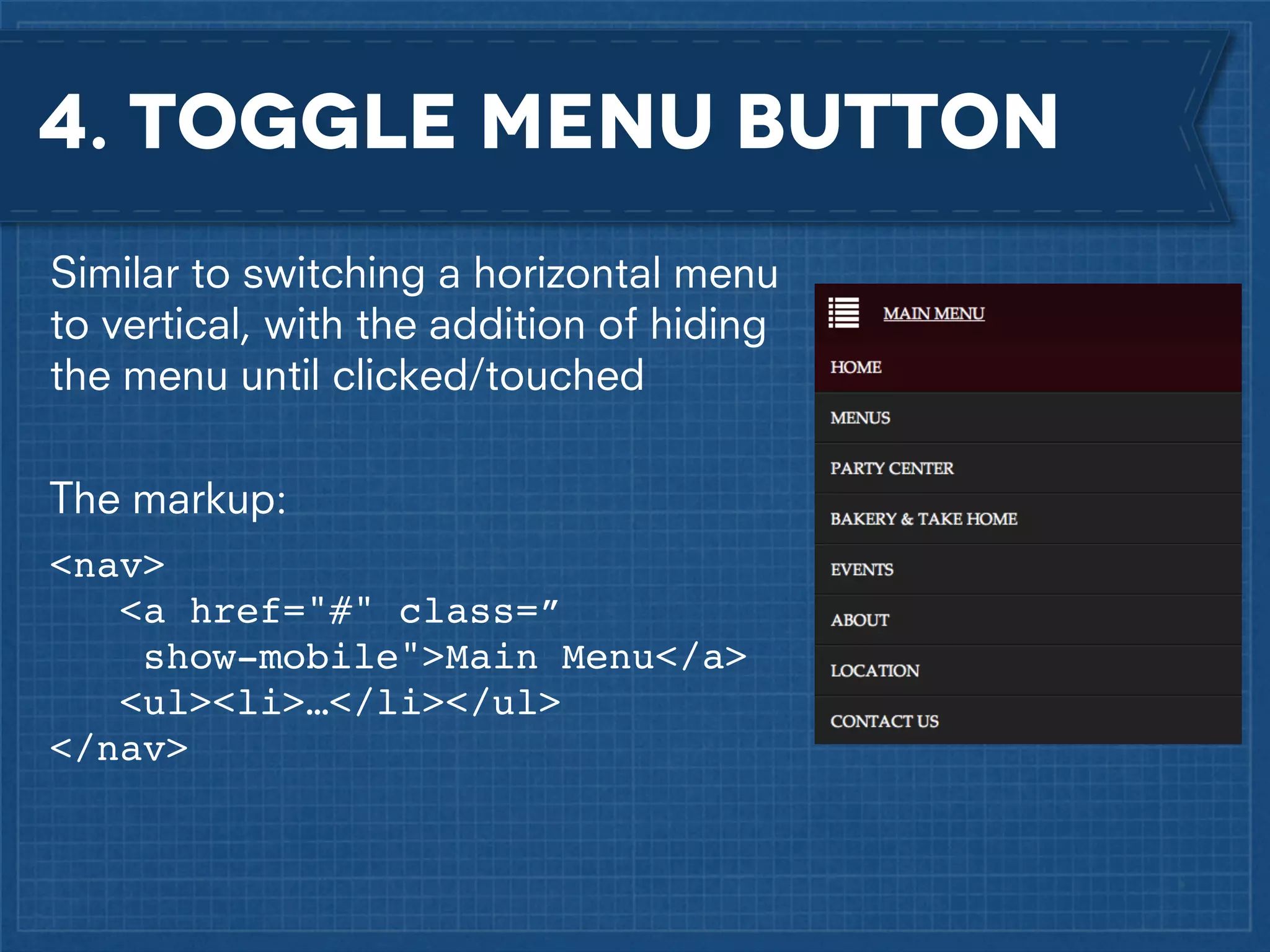 4. Toggle menu button
Similar to switching a horizontal menu
to vertical, with the addition of hiding
the menu until clicked/touched
The markup:
<nav>! !
!
<a href="#" class=”
show-mobile">Main Menu</a>!
<ul><li>…</li></ul>!
</nav>

 