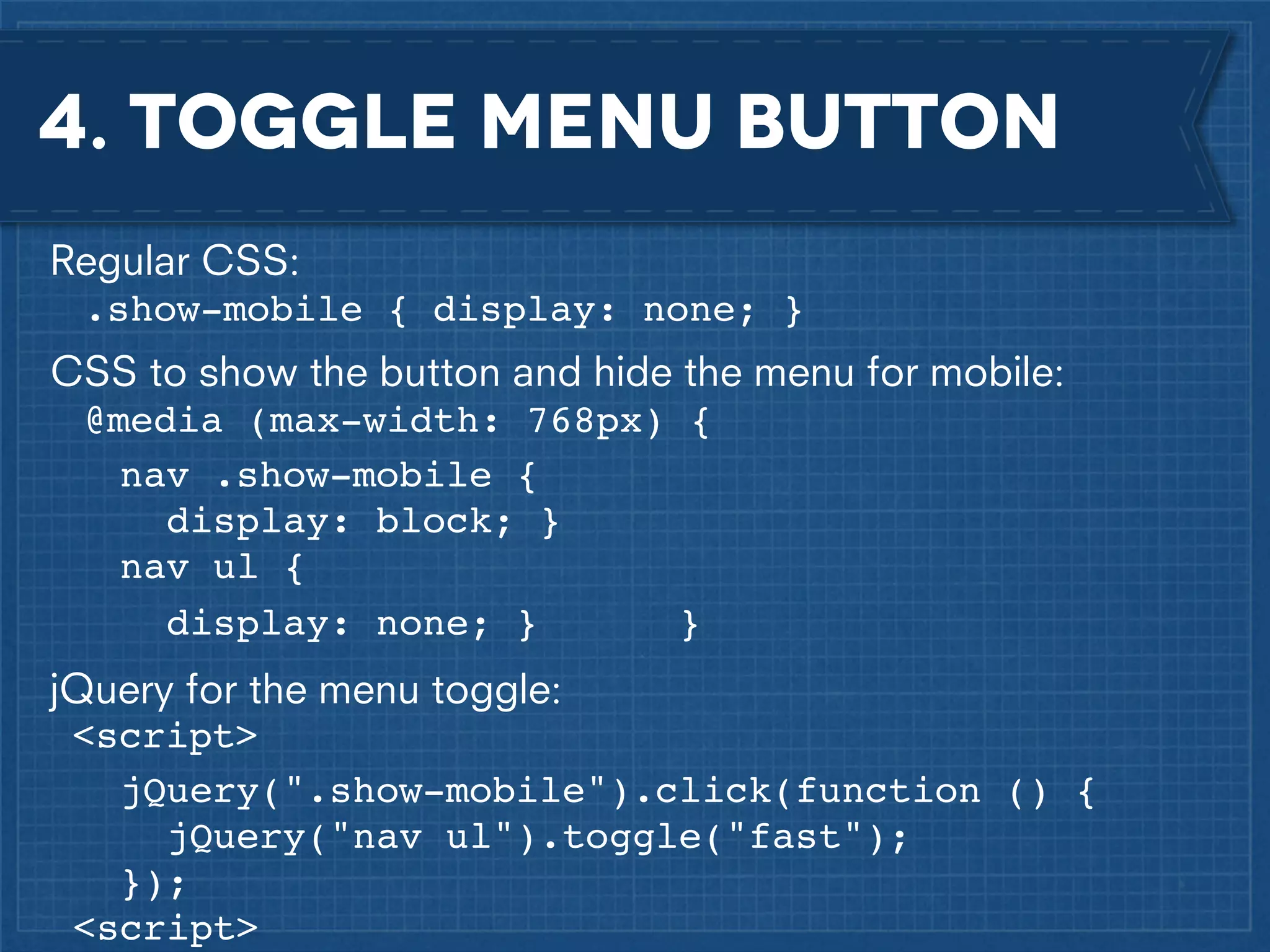 4. Toggle menu button
Regular CSS:
.show-mobile { display: none; }
CSS to show the button and hide the menu for mobile:
@media (max-width: 768px) {! !
nav .show-mobile {
display: block; }
nav ul {!
display: none; }
}
jQuery for the menu toggle:
<script>! !
jQuery(".show-mobile").click(function () {
jQuery("nav ul").toggle("fast");!
});
<script>

 