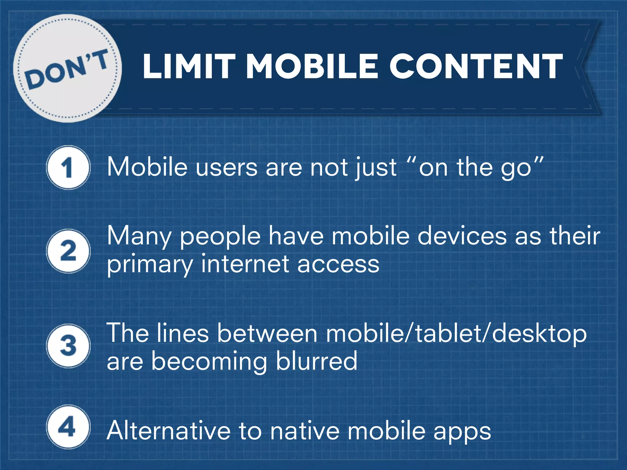 LIMIT MOBILE CONTENT
Mobile users are not just “on the go”
Many people have mobile devices as their
primary internet access
The lines between mobile/tablet/desktop
are becoming blurred
Alternative to native mobile apps

 