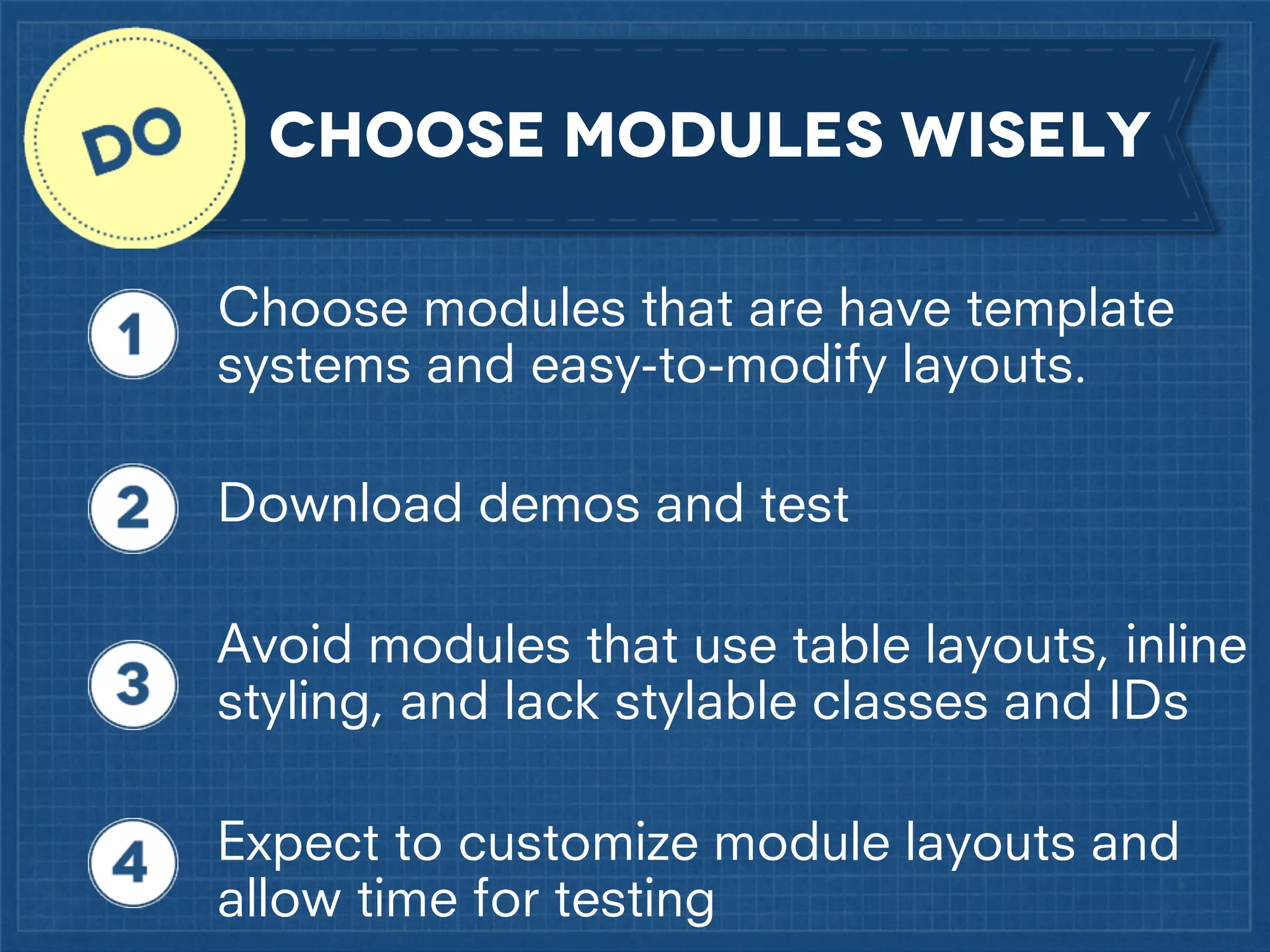 CHoose modules wisely
Choose modules that are have template
systems and easy-to-modify layouts.
Download demos and test
Avoid modules that use table layouts, inline
styling, and lack stylable classes and IDs
Expect to customize module layouts and
allow time for testing

 