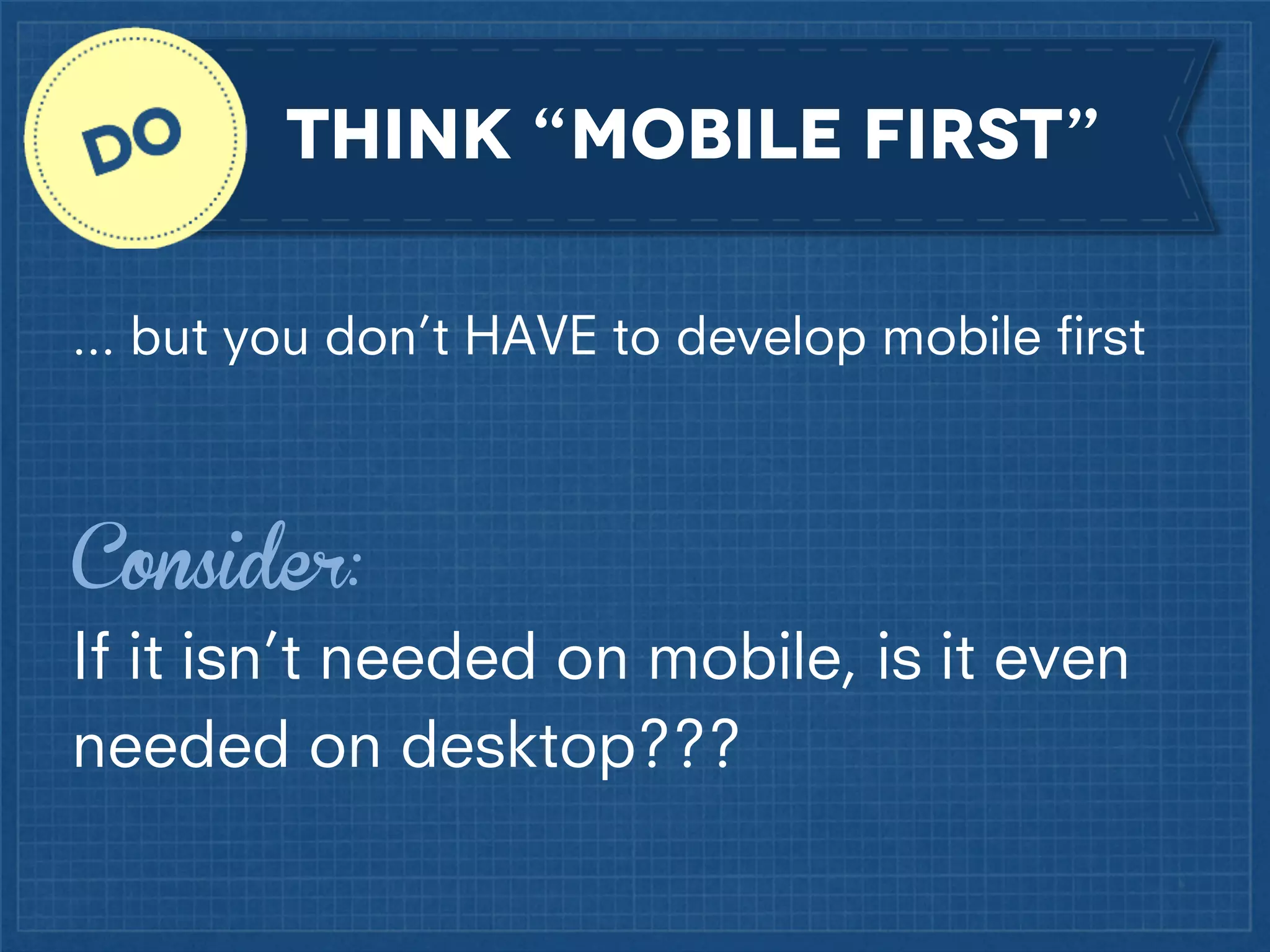Think “mobile first”
... but you don’t HAVE to develop mobile ﬁrst

Consider:
If it isn’t needed on mobile, is it even
needed on desktop???

 