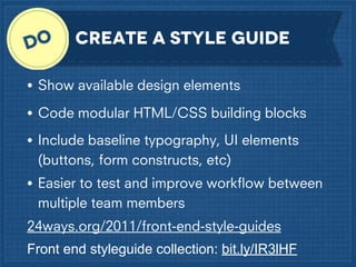 Create a style Guide
•

Show available design elements

•

Code modular HTML/CSS building blocks

•

Include baseline typography, UI elements
(buttons, form constructs, etc)

•

Easier to test and improve workﬂow between
multiple team members

24ways.org/2011/front-end-style-guides
Front end styleguide collection: bit.ly/IR3lHF

 