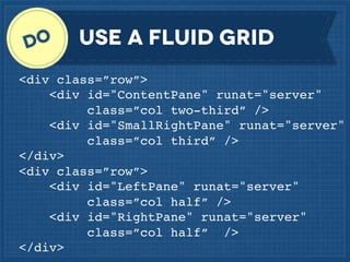 Use a fluid grid
<div class=”row”>
<div id="ContentPane" runat="server"
class=”col two-third” />
<div id="SmallRightPane" runat="server"
class=”col third” />
</div>
<div class=”row”>
<div id="LeftPane" runat="server"
class=”col half” />
<div id="RightPane" runat="server"
class=”col half” />
</div>

 