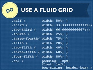 Use a fluid grid
.half {
.third {
.two-third {
.fourth {
.three-fourth{
.fifth {
.two-fifth {
.three-fifth {
.four-fifth {
.col {

width: 50%; }
width: 33.333333333333%;}
width: 66.66666666667%;}
width: 25%; }
width: 75%; }
width: 20%; }
width: 40%; }
width: 60%; }
width: 80%; }
padding: 10px;
float: left;
box-sizing: border-box; }

 