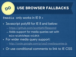 use browser fallbacks
@media only works in IE 9 +
• Javascript polyﬁll for IE 8 and below:
– https://github.com/scottjehl/Respond
– Adds support for media queries set with
min-width/max-width

• For wider media query support:
– http://code.google.com/p/css3-mediaqueries-js

• Or use conditional comments to link to IE CSS

 