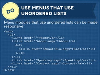 Use menus that use
unordered lists
Menu modules that use unordered lists can be made
responsive
<nav>
<ul>
<li><a href="/”>Home</a></li>
<li><a href="/About.aspx">About</a>
<ul>
<li><a href=”/About/Bio.aspx”>Bio</a></li>
</ul>
</li>
<li><a href="/Speaking.aspx">Speaking</a></li>
<li><a href="/Contact.aspx">Contact</a></li>
</ul>
</nav>

 